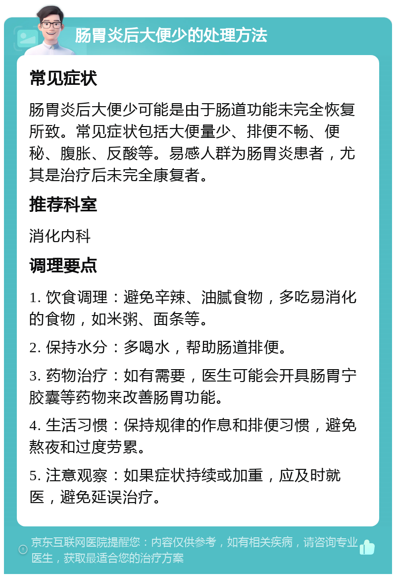 肠胃炎后大便少的处理方法 常见症状 肠胃炎后大便少可能是由于肠道功能未完全恢复所致。常见症状包括大便量少、排便不畅、便秘、腹胀、反酸等。易感人群为肠胃炎患者，尤其是治疗后未完全康复者。 推荐科室 消化内科 调理要点 1. 饮食调理：避免辛辣、油腻食物，多吃易消化的食物，如米粥、面条等。 2. 保持水分：多喝水，帮助肠道排便。 3. 药物治疗：如有需要，医生可能会开具肠胃宁胶囊等药物来改善肠胃功能。 4. 生活习惯：保持规律的作息和排便习惯，避免熬夜和过度劳累。 5. 注意观察：如果症状持续或加重，应及时就医，避免延误治疗。