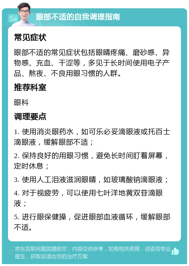 眼部不适的自我调理指南 常见症状 眼部不适的常见症状包括眼睛疼痛、磨砂感、异物感、充血、干涩等，多见于长时间使用电子产品、熬夜、不良用眼习惯的人群。 推荐科室 眼科 调理要点 1. 使用消炎眼药水，如可乐必妥滴眼液或托百士滴眼液，缓解眼部不适； 2. 保持良好的用眼习惯，避免长时间盯着屏幕，定时休息； 3. 使用人工泪液滋润眼睛，如玻璃酸钠滴眼液； 4. 对于视疲劳，可以使用七叶洋地黄双苷滴眼液； 5. 进行眼保健操，促进眼部血液循环，缓解眼部不适。