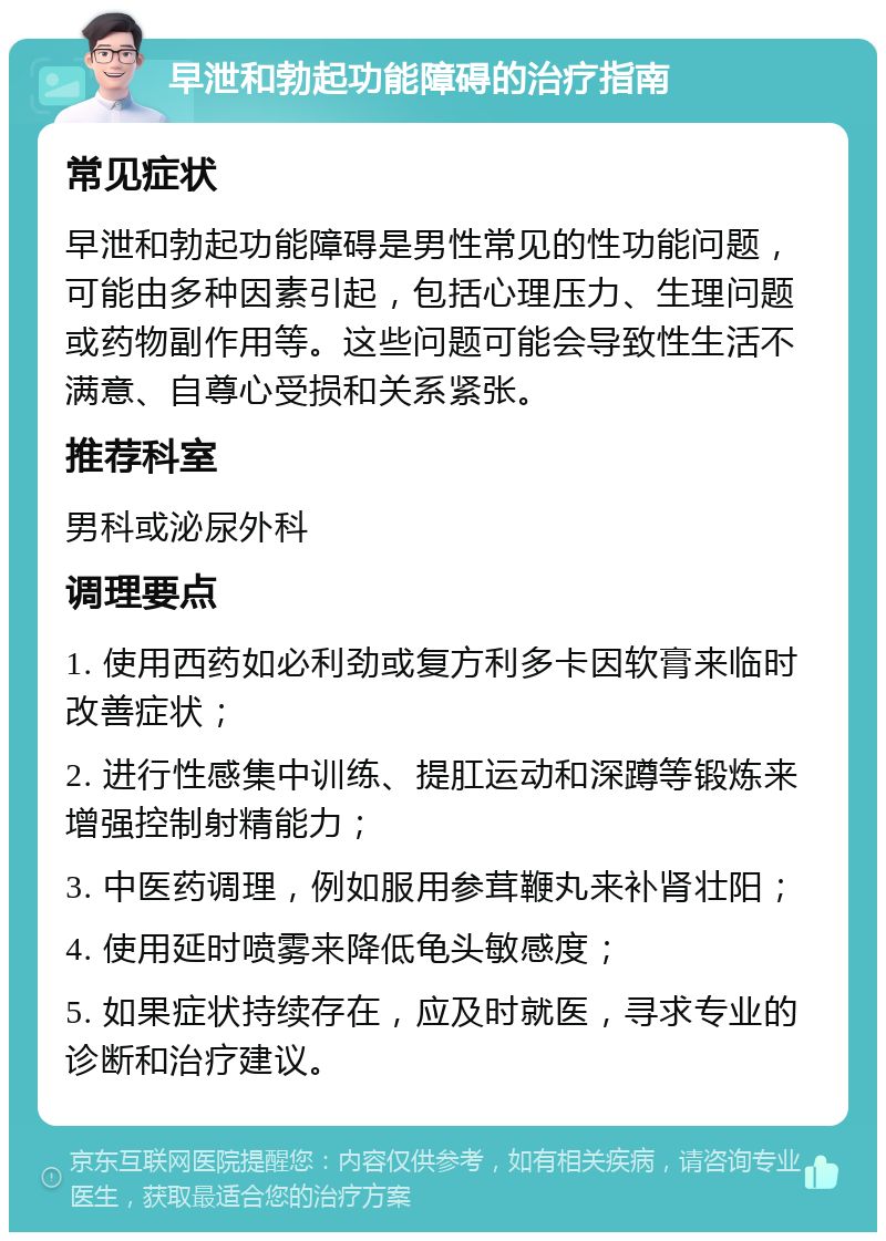 早泄和勃起功能障碍的治疗指南 常见症状 早泄和勃起功能障碍是男性常见的性功能问题，可能由多种因素引起，包括心理压力、生理问题或药物副作用等。这些问题可能会导致性生活不满意、自尊心受损和关系紧张。 推荐科室 男科或泌尿外科 调理要点 1. 使用西药如必利劲或复方利多卡因软膏来临时改善症状； 2. 进行性感集中训练、提肛运动和深蹲等锻炼来增强控制射精能力； 3. 中医药调理，例如服用参茸鞭丸来补肾壮阳； 4. 使用延时喷雾来降低龟头敏感度； 5. 如果症状持续存在，应及时就医，寻求专业的诊断和治疗建议。