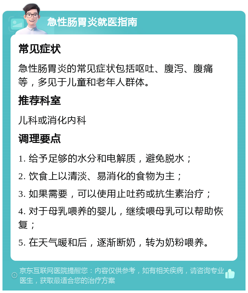 急性肠胃炎就医指南 常见症状 急性肠胃炎的常见症状包括呕吐、腹泻、腹痛等，多见于儿童和老年人群体。 推荐科室 儿科或消化内科 调理要点 1. 给予足够的水分和电解质，避免脱水； 2. 饮食上以清淡、易消化的食物为主； 3. 如果需要，可以使用止吐药或抗生素治疗； 4. 对于母乳喂养的婴儿，继续喂母乳可以帮助恢复； 5. 在天气暖和后，逐渐断奶，转为奶粉喂养。