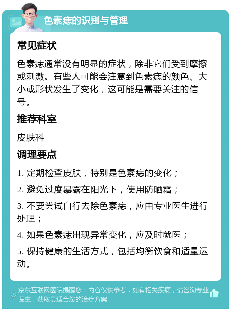 色素痣的识别与管理 常见症状 色素痣通常没有明显的症状，除非它们受到摩擦或刺激。有些人可能会注意到色素痣的颜色、大小或形状发生了变化，这可能是需要关注的信号。 推荐科室 皮肤科 调理要点 1. 定期检查皮肤，特别是色素痣的变化； 2. 避免过度暴露在阳光下，使用防晒霜； 3. 不要尝试自行去除色素痣，应由专业医生进行处理； 4. 如果色素痣出现异常变化，应及时就医； 5. 保持健康的生活方式，包括均衡饮食和适量运动。