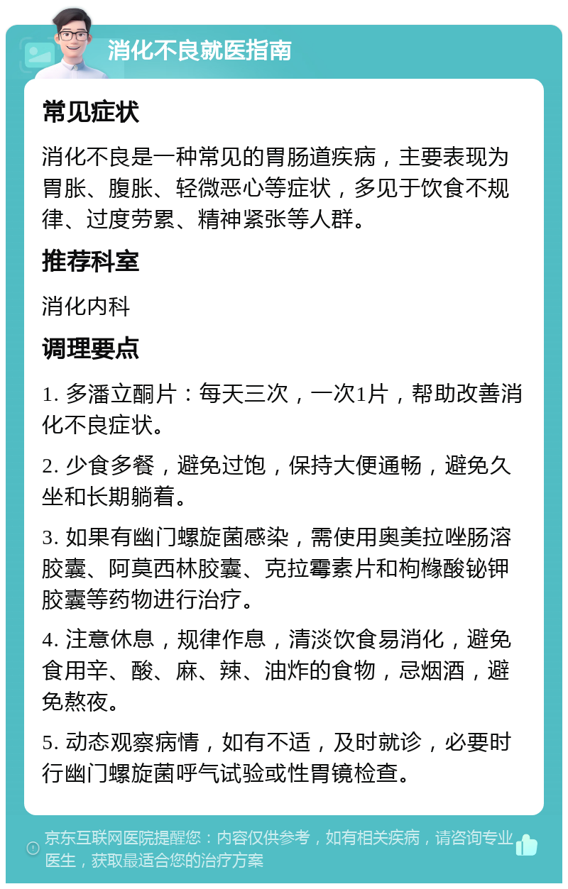 消化不良就医指南 常见症状 消化不良是一种常见的胃肠道疾病，主要表现为胃胀、腹胀、轻微恶心等症状，多见于饮食不规律、过度劳累、精神紧张等人群。 推荐科室 消化内科 调理要点 1. 多潘立酮片：每天三次，一次1片，帮助改善消化不良症状。 2. 少食多餐，避免过饱，保持大便通畅，避免久坐和长期躺着。 3. 如果有幽门螺旋菌感染，需使用奥美拉唑肠溶胶囊、阿莫西林胶囊、克拉霉素片和枸橼酸铋钾胶囊等药物进行治疗。 4. 注意休息，规律作息，清淡饮食易消化，避免食用辛、酸、麻、辣、油炸的食物，忌烟酒，避免熬夜。 5. 动态观察病情，如有不适，及时就诊，必要时行幽门螺旋菌呼气试验或性胃镜检查。