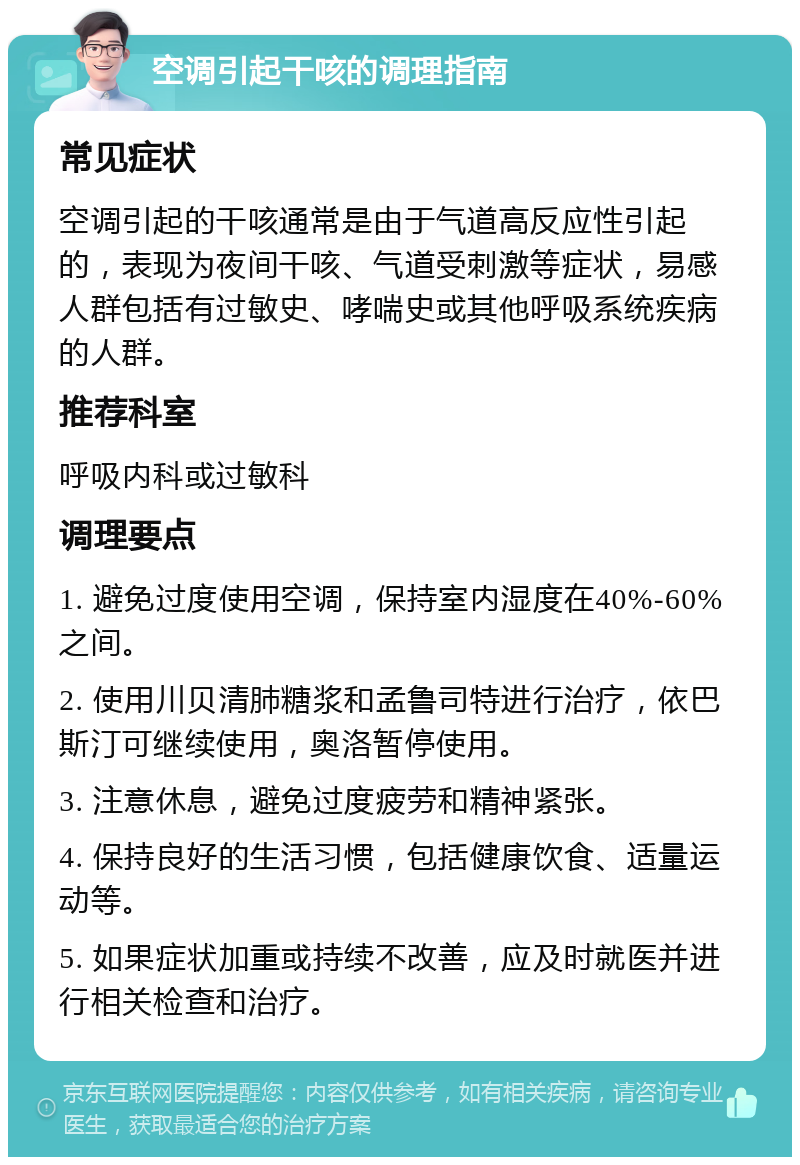 空调引起干咳的调理指南 常见症状 空调引起的干咳通常是由于气道高反应性引起的，表现为夜间干咳、气道受刺激等症状，易感人群包括有过敏史、哮喘史或其他呼吸系统疾病的人群。 推荐科室 呼吸内科或过敏科 调理要点 1. 避免过度使用空调，保持室内湿度在40%-60%之间。 2. 使用川贝清肺糖浆和孟鲁司特进行治疗，依巴斯汀可继续使用，奥洛暂停使用。 3. 注意休息，避免过度疲劳和精神紧张。 4. 保持良好的生活习惯，包括健康饮食、适量运动等。 5. 如果症状加重或持续不改善，应及时就医并进行相关检查和治疗。