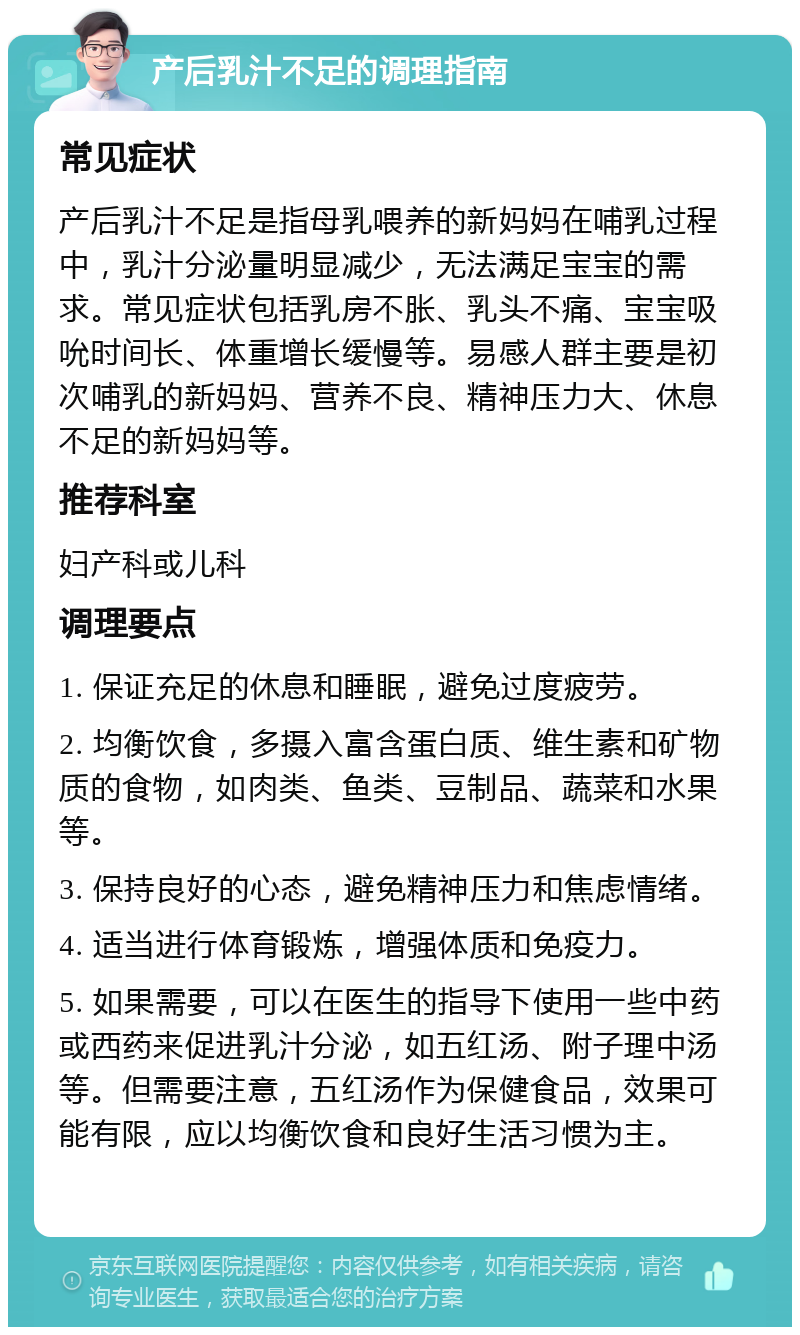 产后乳汁不足的调理指南 常见症状 产后乳汁不足是指母乳喂养的新妈妈在哺乳过程中，乳汁分泌量明显减少，无法满足宝宝的需求。常见症状包括乳房不胀、乳头不痛、宝宝吸吮时间长、体重增长缓慢等。易感人群主要是初次哺乳的新妈妈、营养不良、精神压力大、休息不足的新妈妈等。 推荐科室 妇产科或儿科 调理要点 1. 保证充足的休息和睡眠，避免过度疲劳。 2. 均衡饮食，多摄入富含蛋白质、维生素和矿物质的食物，如肉类、鱼类、豆制品、蔬菜和水果等。 3. 保持良好的心态，避免精神压力和焦虑情绪。 4. 适当进行体育锻炼，增强体质和免疫力。 5. 如果需要，可以在医生的指导下使用一些中药或西药来促进乳汁分泌，如五红汤、附子理中汤等。但需要注意，五红汤作为保健食品，效果可能有限，应以均衡饮食和良好生活习惯为主。