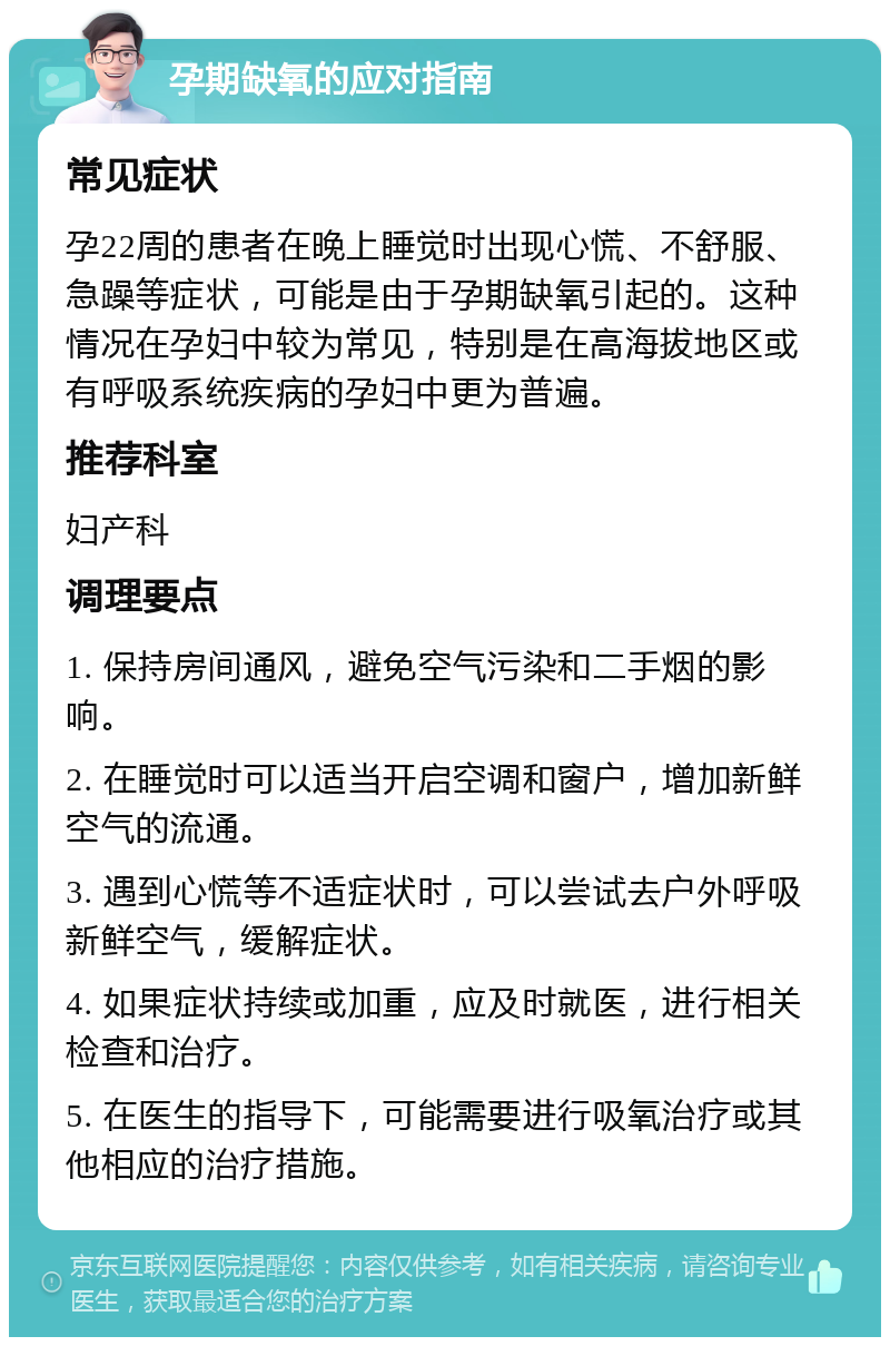 孕期缺氧的应对指南 常见症状 孕22周的患者在晚上睡觉时出现心慌、不舒服、急躁等症状，可能是由于孕期缺氧引起的。这种情况在孕妇中较为常见，特别是在高海拔地区或有呼吸系统疾病的孕妇中更为普遍。 推荐科室 妇产科 调理要点 1. 保持房间通风，避免空气污染和二手烟的影响。 2. 在睡觉时可以适当开启空调和窗户，增加新鲜空气的流通。 3. 遇到心慌等不适症状时，可以尝试去户外呼吸新鲜空气，缓解症状。 4. 如果症状持续或加重，应及时就医，进行相关检查和治疗。 5. 在医生的指导下，可能需要进行吸氧治疗或其他相应的治疗措施。