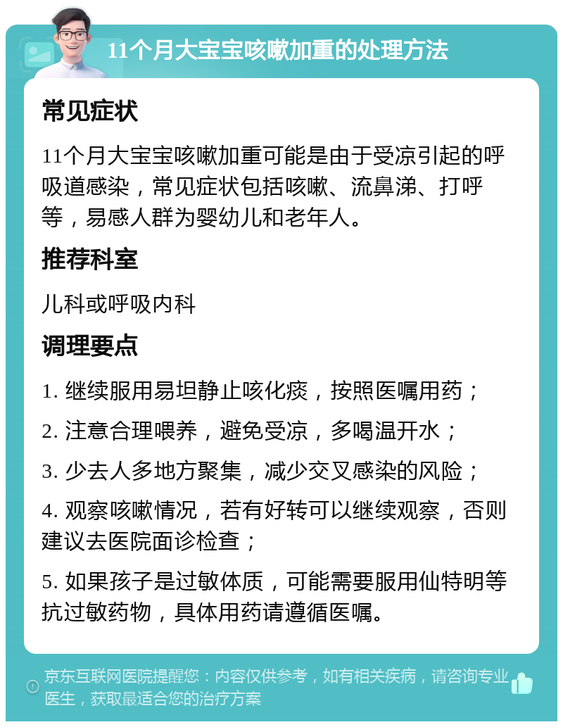 11个月大宝宝咳嗽加重的处理方法 常见症状 11个月大宝宝咳嗽加重可能是由于受凉引起的呼吸道感染，常见症状包括咳嗽、流鼻涕、打呼等，易感人群为婴幼儿和老年人。 推荐科室 儿科或呼吸内科 调理要点 1. 继续服用易坦静止咳化痰，按照医嘱用药； 2. 注意合理喂养，避免受凉，多喝温开水； 3. 少去人多地方聚集，减少交叉感染的风险； 4. 观察咳嗽情况，若有好转可以继续观察，否则建议去医院面诊检查； 5. 如果孩子是过敏体质，可能需要服用仙特明等抗过敏药物，具体用药请遵循医嘱。