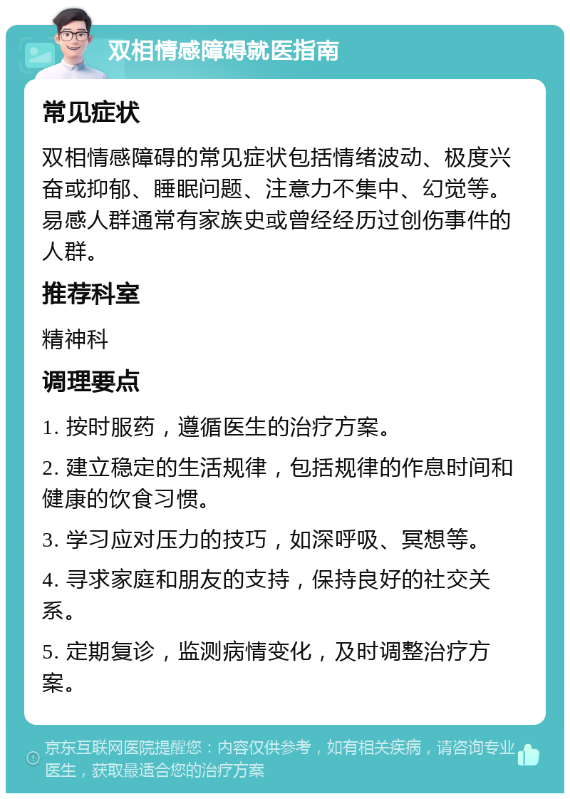 双相情感障碍就医指南 常见症状 双相情感障碍的常见症状包括情绪波动、极度兴奋或抑郁、睡眠问题、注意力不集中、幻觉等。易感人群通常有家族史或曾经经历过创伤事件的人群。 推荐科室 精神科 调理要点 1. 按时服药，遵循医生的治疗方案。 2. 建立稳定的生活规律，包括规律的作息时间和健康的饮食习惯。 3. 学习应对压力的技巧，如深呼吸、冥想等。 4. 寻求家庭和朋友的支持，保持良好的社交关系。 5. 定期复诊，监测病情变化，及时调整治疗方案。