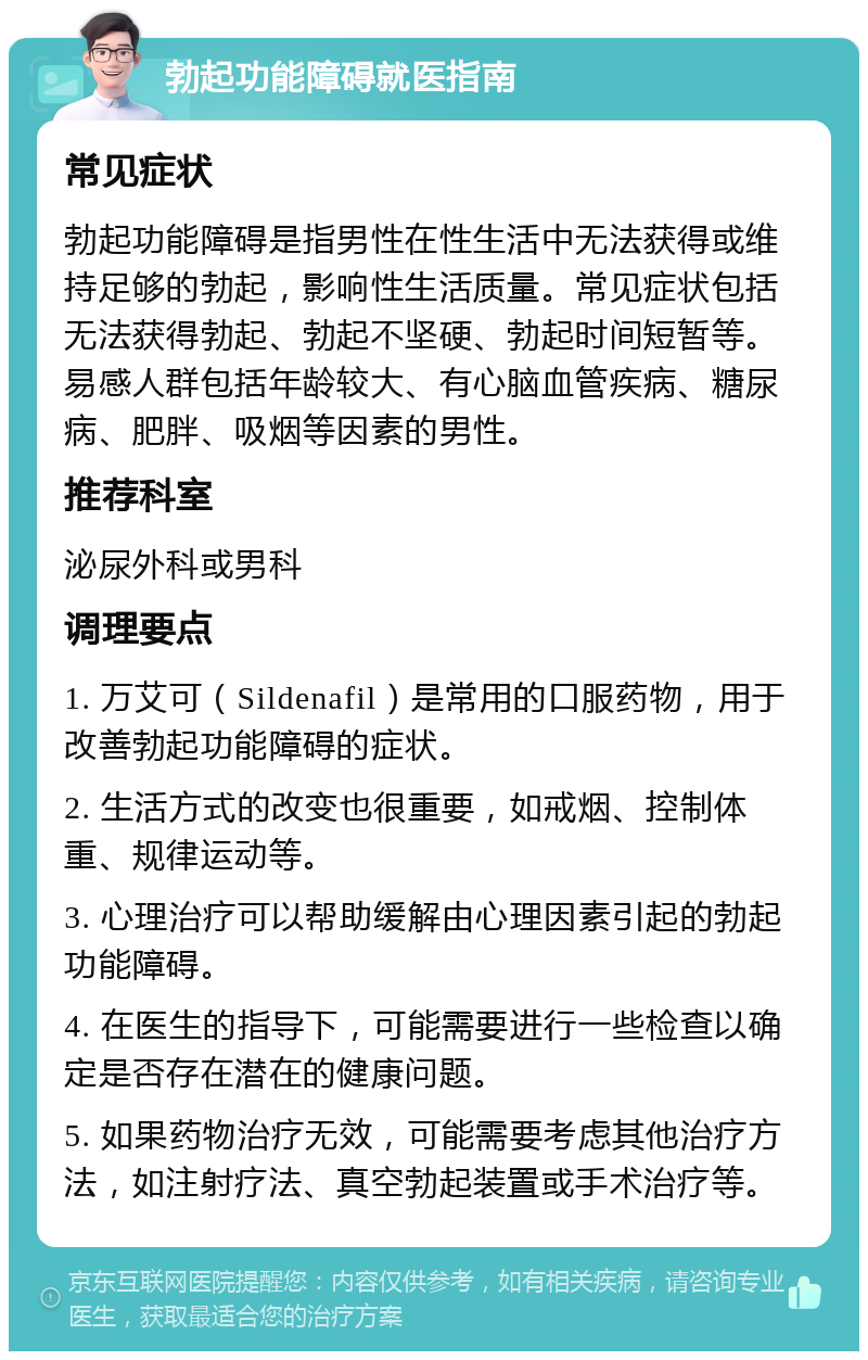 勃起功能障碍就医指南 常见症状 勃起功能障碍是指男性在性生活中无法获得或维持足够的勃起，影响性生活质量。常见症状包括无法获得勃起、勃起不坚硬、勃起时间短暂等。易感人群包括年龄较大、有心脑血管疾病、糖尿病、肥胖、吸烟等因素的男性。 推荐科室 泌尿外科或男科 调理要点 1. 万艾可（Sildenafil）是常用的口服药物，用于改善勃起功能障碍的症状。 2. 生活方式的改变也很重要，如戒烟、控制体重、规律运动等。 3. 心理治疗可以帮助缓解由心理因素引起的勃起功能障碍。 4. 在医生的指导下，可能需要进行一些检查以确定是否存在潜在的健康问题。 5. 如果药物治疗无效，可能需要考虑其他治疗方法，如注射疗法、真空勃起装置或手术治疗等。