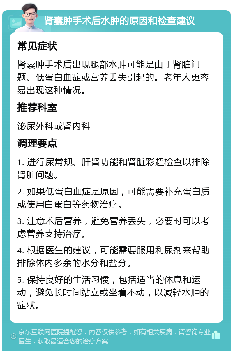 肾囊肿手术后水肿的原因和检查建议 常见症状 肾囊肿手术后出现腿部水肿可能是由于肾脏问题、低蛋白血症或营养丢失引起的。老年人更容易出现这种情况。 推荐科室 泌尿外科或肾内科 调理要点 1. 进行尿常规、肝肾功能和肾脏彩超检查以排除肾脏问题。 2. 如果低蛋白血症是原因，可能需要补充蛋白质或使用白蛋白等药物治疗。 3. 注意术后营养，避免营养丢失，必要时可以考虑营养支持治疗。 4. 根据医生的建议，可能需要服用利尿剂来帮助排除体内多余的水分和盐分。 5. 保持良好的生活习惯，包括适当的休息和运动，避免长时间站立或坐着不动，以减轻水肿的症状。