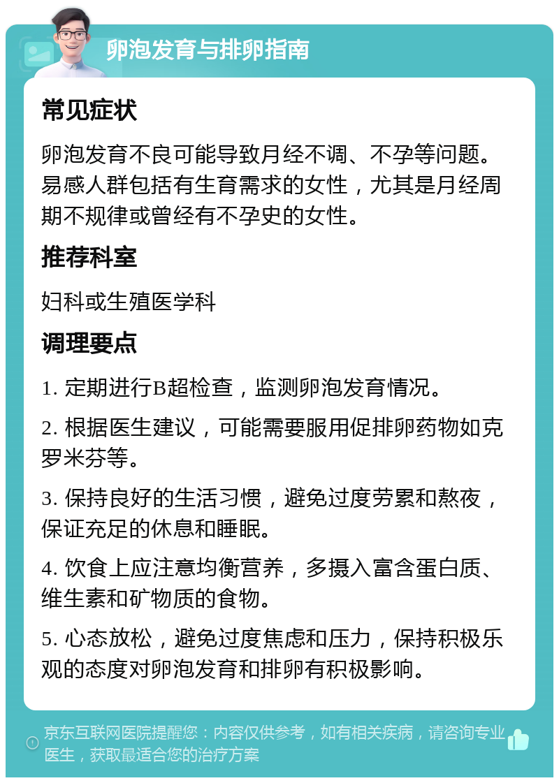 卵泡发育与排卵指南 常见症状 卵泡发育不良可能导致月经不调、不孕等问题。易感人群包括有生育需求的女性，尤其是月经周期不规律或曾经有不孕史的女性。 推荐科室 妇科或生殖医学科 调理要点 1. 定期进行B超检查，监测卵泡发育情况。 2. 根据医生建议，可能需要服用促排卵药物如克罗米芬等。 3. 保持良好的生活习惯，避免过度劳累和熬夜，保证充足的休息和睡眠。 4. 饮食上应注意均衡营养，多摄入富含蛋白质、维生素和矿物质的食物。 5. 心态放松，避免过度焦虑和压力，保持积极乐观的态度对卵泡发育和排卵有积极影响。