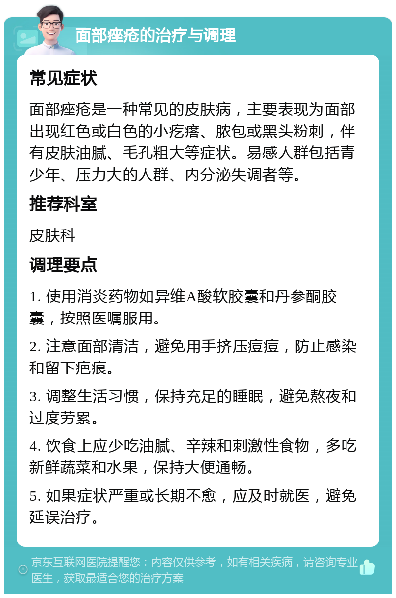 面部痤疮的治疗与调理 常见症状 面部痤疮是一种常见的皮肤病，主要表现为面部出现红色或白色的小疙瘩、脓包或黑头粉刺，伴有皮肤油腻、毛孔粗大等症状。易感人群包括青少年、压力大的人群、内分泌失调者等。 推荐科室 皮肤科 调理要点 1. 使用消炎药物如异维A酸软胶囊和丹参酮胶囊，按照医嘱服用。 2. 注意面部清洁，避免用手挤压痘痘，防止感染和留下疤痕。 3. 调整生活习惯，保持充足的睡眠，避免熬夜和过度劳累。 4. 饮食上应少吃油腻、辛辣和刺激性食物，多吃新鲜蔬菜和水果，保持大便通畅。 5. 如果症状严重或长期不愈，应及时就医，避免延误治疗。