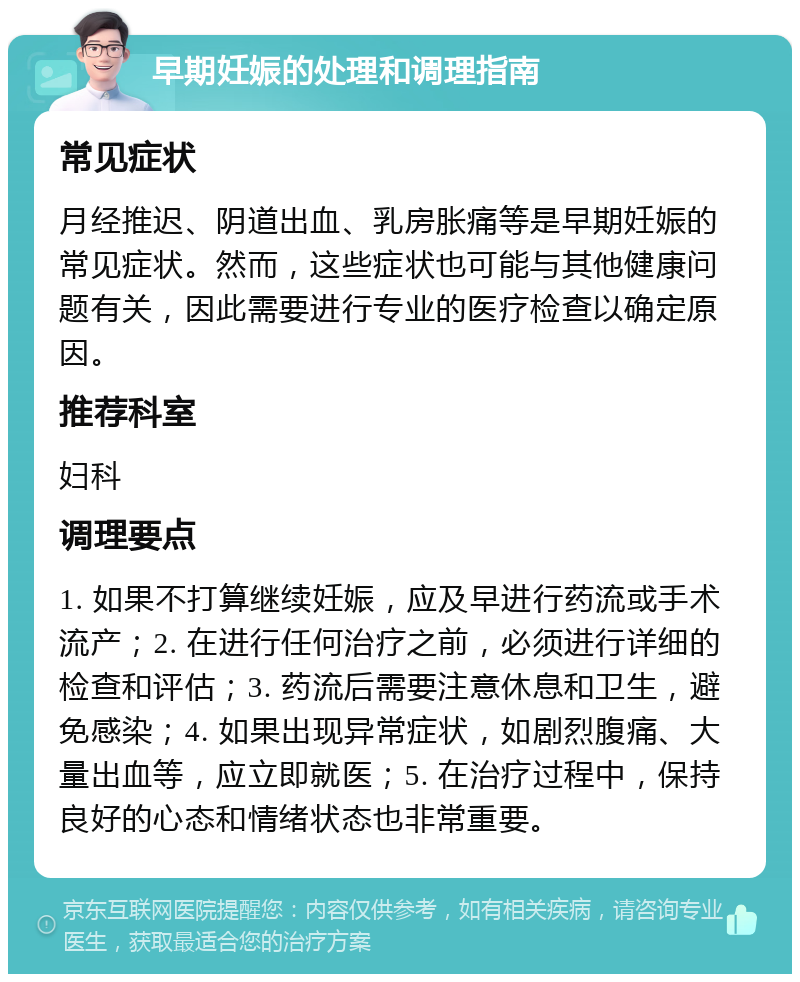 早期妊娠的处理和调理指南 常见症状 月经推迟、阴道出血、乳房胀痛等是早期妊娠的常见症状。然而，这些症状也可能与其他健康问题有关，因此需要进行专业的医疗检查以确定原因。 推荐科室 妇科 调理要点 1. 如果不打算继续妊娠，应及早进行药流或手术流产；2. 在进行任何治疗之前，必须进行详细的检查和评估；3. 药流后需要注意休息和卫生，避免感染；4. 如果出现异常症状，如剧烈腹痛、大量出血等，应立即就医；5. 在治疗过程中，保持良好的心态和情绪状态也非常重要。