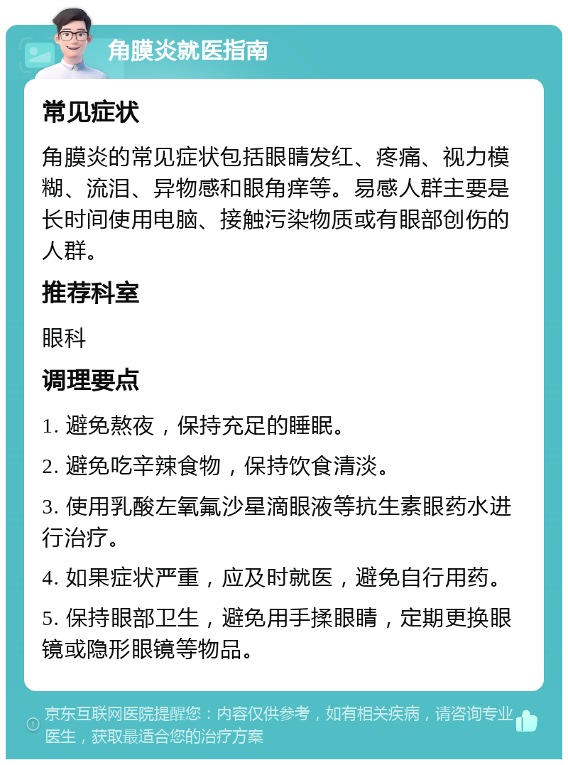 角膜炎就医指南 常见症状 角膜炎的常见症状包括眼睛发红、疼痛、视力模糊、流泪、异物感和眼角痒等。易感人群主要是长时间使用电脑、接触污染物质或有眼部创伤的人群。 推荐科室 眼科 调理要点 1. 避免熬夜，保持充足的睡眠。 2. 避免吃辛辣食物，保持饮食清淡。 3. 使用乳酸左氧氟沙星滴眼液等抗生素眼药水进行治疗。 4. 如果症状严重，应及时就医，避免自行用药。 5. 保持眼部卫生，避免用手揉眼睛，定期更换眼镜或隐形眼镜等物品。