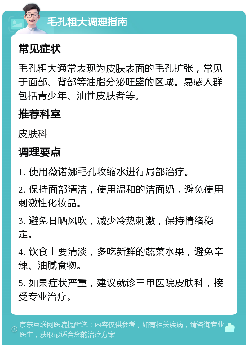 毛孔粗大调理指南 常见症状 毛孔粗大通常表现为皮肤表面的毛孔扩张，常见于面部、背部等油脂分泌旺盛的区域。易感人群包括青少年、油性皮肤者等。 推荐科室 皮肤科 调理要点 1. 使用薇诺娜毛孔收缩水进行局部治疗。 2. 保持面部清洁，使用温和的洁面奶，避免使用刺激性化妆品。 3. 避免日晒风吹，减少冷热刺激，保持情绪稳定。 4. 饮食上要清淡，多吃新鲜的蔬菜水果，避免辛辣、油腻食物。 5. 如果症状严重，建议就诊三甲医院皮肤科，接受专业治疗。