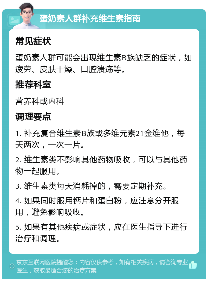 蛋奶素人群补充维生素指南 常见症状 蛋奶素人群可能会出现维生素B族缺乏的症状，如疲劳、皮肤干燥、口腔溃疡等。 推荐科室 营养科或内科 调理要点 1. 补充复合维生素B族或多维元素21金维他，每天两次，一次一片。 2. 维生素类不影响其他药物吸收，可以与其他药物一起服用。 3. 维生素类每天消耗掉的，需要定期补充。 4. 如果同时服用钙片和蛋白粉，应注意分开服用，避免影响吸收。 5. 如果有其他疾病或症状，应在医生指导下进行治疗和调理。