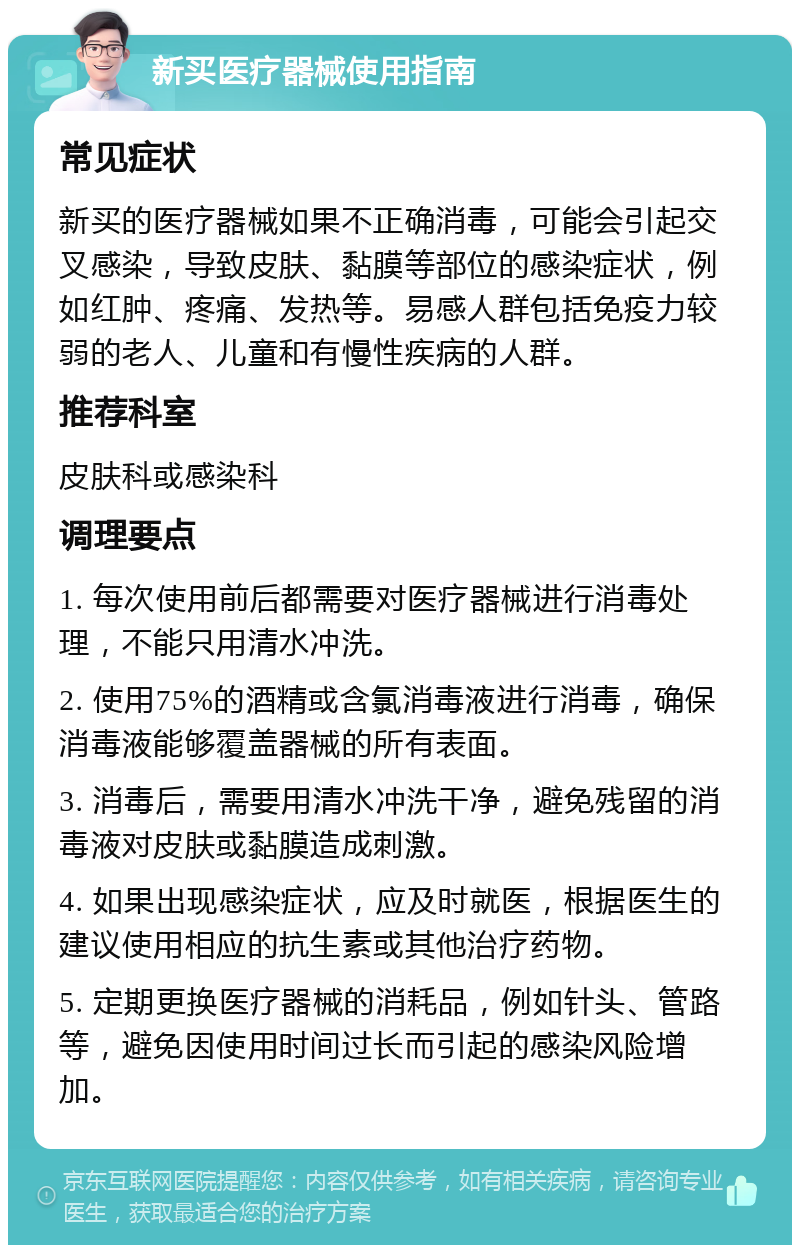 新买医疗器械使用指南 常见症状 新买的医疗器械如果不正确消毒，可能会引起交叉感染，导致皮肤、黏膜等部位的感染症状，例如红肿、疼痛、发热等。易感人群包括免疫力较弱的老人、儿童和有慢性疾病的人群。 推荐科室 皮肤科或感染科 调理要点 1. 每次使用前后都需要对医疗器械进行消毒处理，不能只用清水冲洗。 2. 使用75%的酒精或含氯消毒液进行消毒，确保消毒液能够覆盖器械的所有表面。 3. 消毒后，需要用清水冲洗干净，避免残留的消毒液对皮肤或黏膜造成刺激。 4. 如果出现感染症状，应及时就医，根据医生的建议使用相应的抗生素或其他治疗药物。 5. 定期更换医疗器械的消耗品，例如针头、管路等，避免因使用时间过长而引起的感染风险增加。