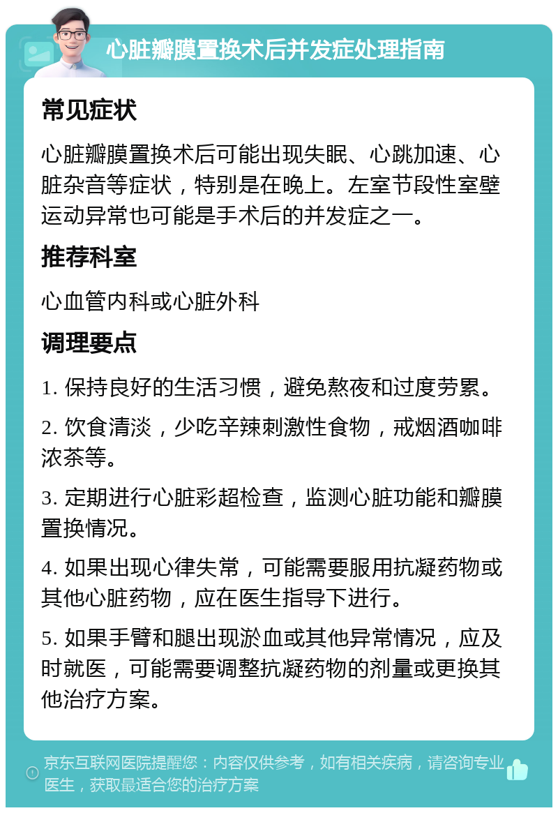 心脏瓣膜置换术后并发症处理指南 常见症状 心脏瓣膜置换术后可能出现失眠、心跳加速、心脏杂音等症状，特别是在晚上。左室节段性室壁运动异常也可能是手术后的并发症之一。 推荐科室 心血管内科或心脏外科 调理要点 1. 保持良好的生活习惯，避免熬夜和过度劳累。 2. 饮食清淡，少吃辛辣刺激性食物，戒烟酒咖啡浓茶等。 3. 定期进行心脏彩超检查，监测心脏功能和瓣膜置换情况。 4. 如果出现心律失常，可能需要服用抗凝药物或其他心脏药物，应在医生指导下进行。 5. 如果手臂和腿出现淤血或其他异常情况，应及时就医，可能需要调整抗凝药物的剂量或更换其他治疗方案。