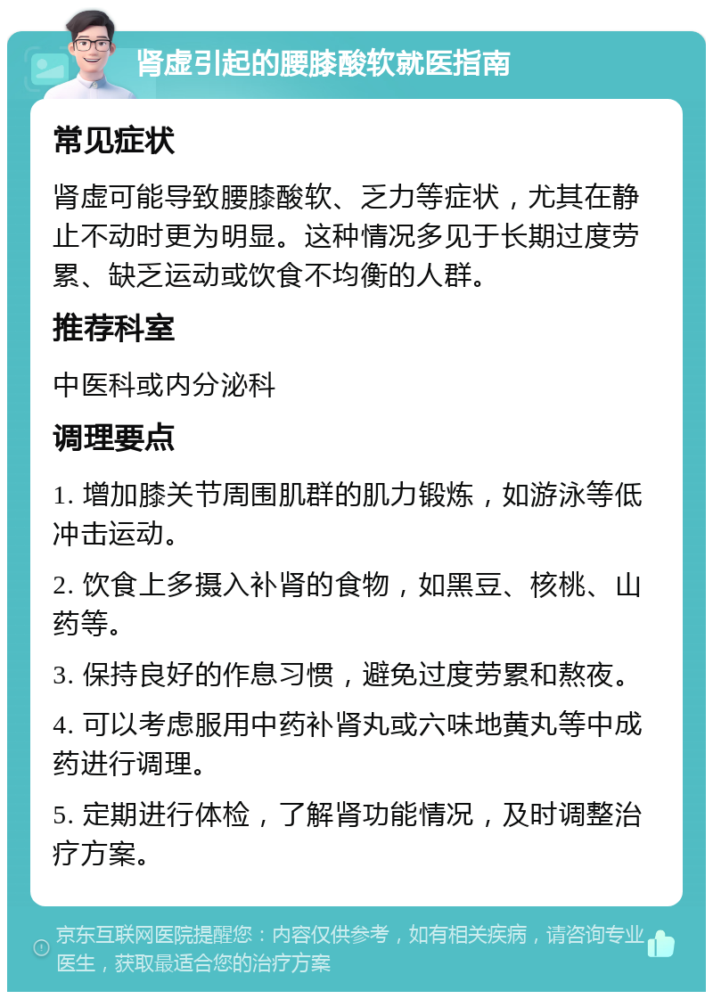 肾虚引起的腰膝酸软就医指南 常见症状 肾虚可能导致腰膝酸软、乏力等症状，尤其在静止不动时更为明显。这种情况多见于长期过度劳累、缺乏运动或饮食不均衡的人群。 推荐科室 中医科或内分泌科 调理要点 1. 增加膝关节周围肌群的肌力锻炼，如游泳等低冲击运动。 2. 饮食上多摄入补肾的食物，如黑豆、核桃、山药等。 3. 保持良好的作息习惯，避免过度劳累和熬夜。 4. 可以考虑服用中药补肾丸或六味地黄丸等中成药进行调理。 5. 定期进行体检，了解肾功能情况，及时调整治疗方案。