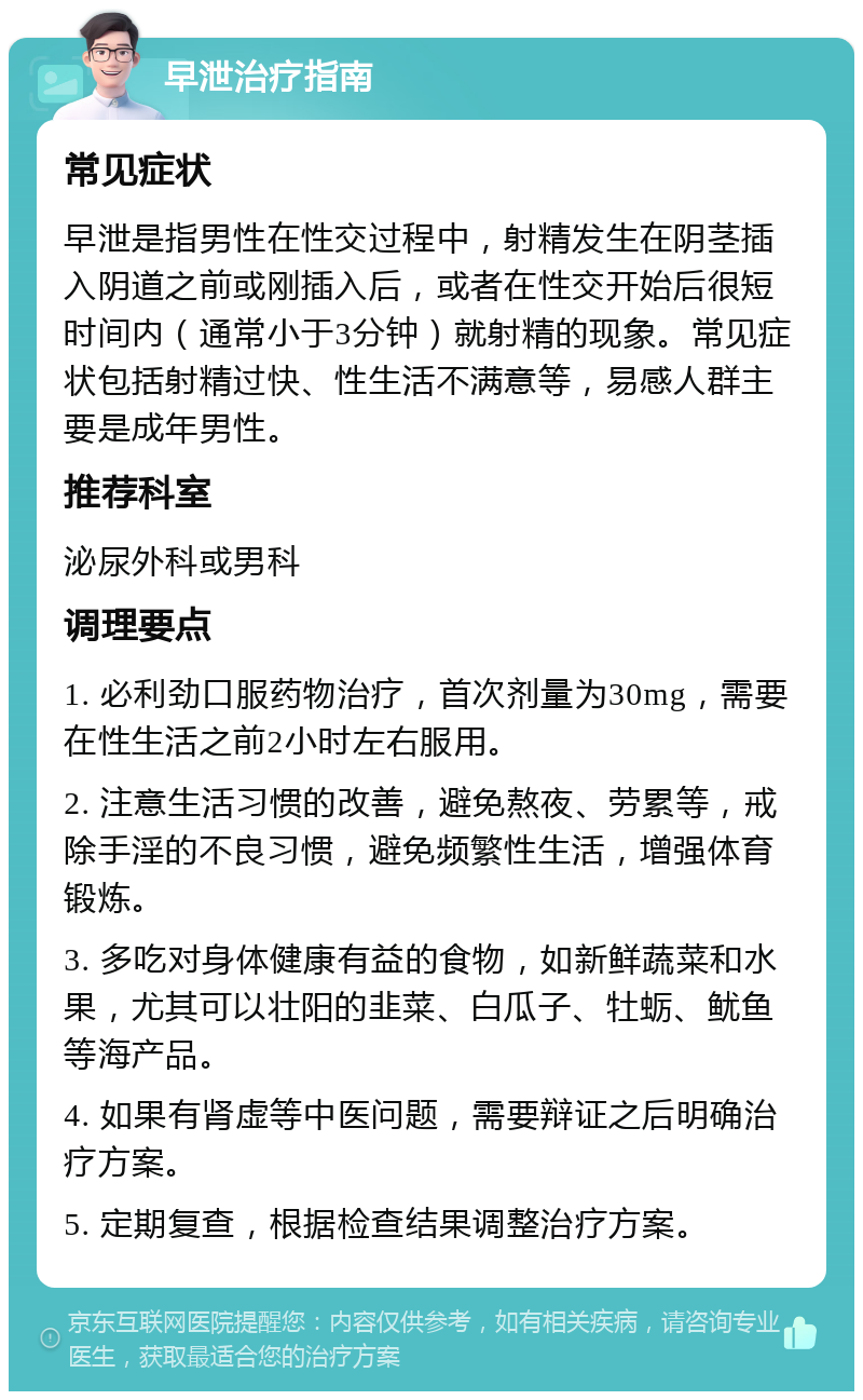 早泄治疗指南 常见症状 早泄是指男性在性交过程中，射精发生在阴茎插入阴道之前或刚插入后，或者在性交开始后很短时间内（通常小于3分钟）就射精的现象。常见症状包括射精过快、性生活不满意等，易感人群主要是成年男性。 推荐科室 泌尿外科或男科 调理要点 1. 必利劲口服药物治疗，首次剂量为30mg，需要在性生活之前2小时左右服用。 2. 注意生活习惯的改善，避免熬夜、劳累等，戒除手淫的不良习惯，避免频繁性生活，增强体育锻炼。 3. 多吃对身体健康有益的食物，如新鲜蔬菜和水果，尤其可以壮阳的韭菜、白瓜子、牡蛎、鱿鱼等海产品。 4. 如果有肾虚等中医问题，需要辩证之后明确治疗方案。 5. 定期复查，根据检查结果调整治疗方案。