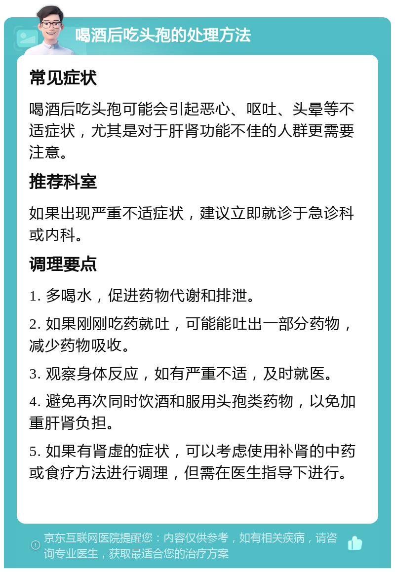 喝酒后吃头孢的处理方法 常见症状 喝酒后吃头孢可能会引起恶心、呕吐、头晕等不适症状，尤其是对于肝肾功能不佳的人群更需要注意。 推荐科室 如果出现严重不适症状，建议立即就诊于急诊科或内科。 调理要点 1. 多喝水，促进药物代谢和排泄。 2. 如果刚刚吃药就吐，可能能吐出一部分药物，减少药物吸收。 3. 观察身体反应，如有严重不适，及时就医。 4. 避免再次同时饮酒和服用头孢类药物，以免加重肝肾负担。 5. 如果有肾虚的症状，可以考虑使用补肾的中药或食疗方法进行调理，但需在医生指导下进行。