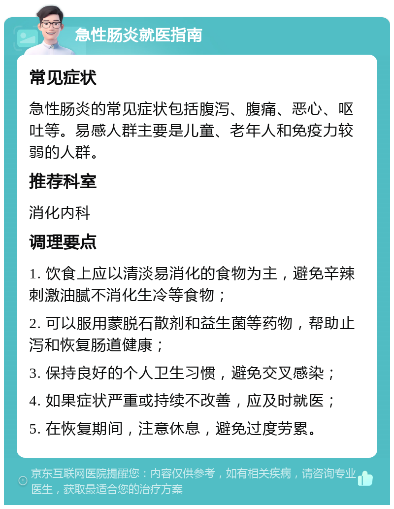 急性肠炎就医指南 常见症状 急性肠炎的常见症状包括腹泻、腹痛、恶心、呕吐等。易感人群主要是儿童、老年人和免疫力较弱的人群。 推荐科室 消化内科 调理要点 1. 饮食上应以清淡易消化的食物为主，避免辛辣刺激油腻不消化生冷等食物； 2. 可以服用蒙脱石散剂和益生菌等药物，帮助止泻和恢复肠道健康； 3. 保持良好的个人卫生习惯，避免交叉感染； 4. 如果症状严重或持续不改善，应及时就医； 5. 在恢复期间，注意休息，避免过度劳累。