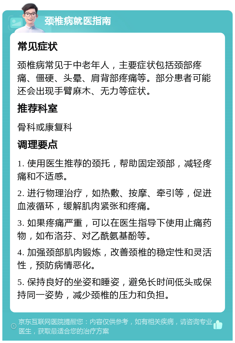 颈椎病就医指南 常见症状 颈椎病常见于中老年人，主要症状包括颈部疼痛、僵硬、头晕、肩背部疼痛等。部分患者可能还会出现手臂麻木、无力等症状。 推荐科室 骨科或康复科 调理要点 1. 使用医生推荐的颈托，帮助固定颈部，减轻疼痛和不适感。 2. 进行物理治疗，如热敷、按摩、牵引等，促进血液循环，缓解肌肉紧张和疼痛。 3. 如果疼痛严重，可以在医生指导下使用止痛药物，如布洛芬、对乙酰氨基酚等。 4. 加强颈部肌肉锻炼，改善颈椎的稳定性和灵活性，预防病情恶化。 5. 保持良好的坐姿和睡姿，避免长时间低头或保持同一姿势，减少颈椎的压力和负担。