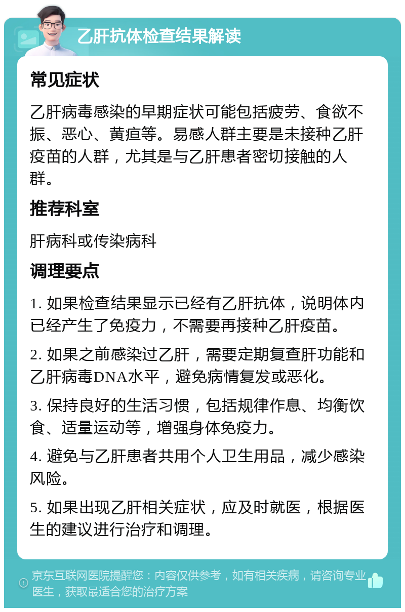 乙肝抗体检查结果解读 常见症状 乙肝病毒感染的早期症状可能包括疲劳、食欲不振、恶心、黄疸等。易感人群主要是未接种乙肝疫苗的人群，尤其是与乙肝患者密切接触的人群。 推荐科室 肝病科或传染病科 调理要点 1. 如果检查结果显示已经有乙肝抗体，说明体内已经产生了免疫力，不需要再接种乙肝疫苗。 2. 如果之前感染过乙肝，需要定期复查肝功能和乙肝病毒DNA水平，避免病情复发或恶化。 3. 保持良好的生活习惯，包括规律作息、均衡饮食、适量运动等，增强身体免疫力。 4. 避免与乙肝患者共用个人卫生用品，减少感染风险。 5. 如果出现乙肝相关症状，应及时就医，根据医生的建议进行治疗和调理。