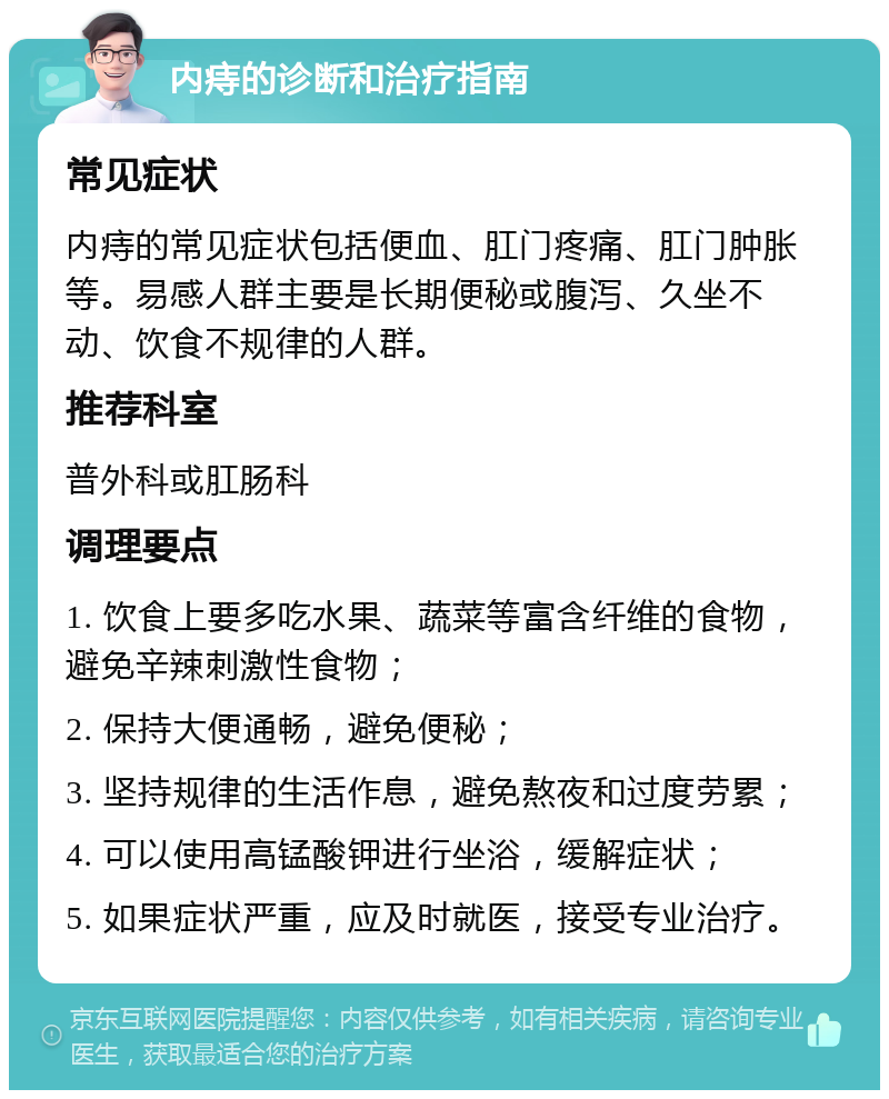 内痔的诊断和治疗指南 常见症状 内痔的常见症状包括便血、肛门疼痛、肛门肿胀等。易感人群主要是长期便秘或腹泻、久坐不动、饮食不规律的人群。 推荐科室 普外科或肛肠科 调理要点 1. 饮食上要多吃水果、蔬菜等富含纤维的食物，避免辛辣刺激性食物； 2. 保持大便通畅，避免便秘； 3. 坚持规律的生活作息，避免熬夜和过度劳累； 4. 可以使用高锰酸钾进行坐浴，缓解症状； 5. 如果症状严重，应及时就医，接受专业治疗。