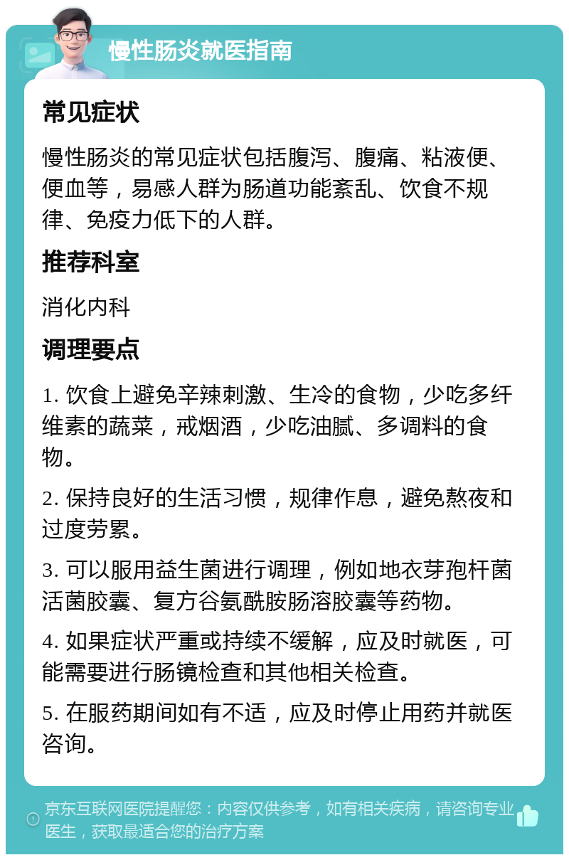 慢性肠炎就医指南 常见症状 慢性肠炎的常见症状包括腹泻、腹痛、粘液便、便血等，易感人群为肠道功能紊乱、饮食不规律、免疫力低下的人群。 推荐科室 消化内科 调理要点 1. 饮食上避免辛辣刺激、生冷的食物，少吃多纤维素的蔬菜，戒烟酒，少吃油腻、多调料的食物。 2. 保持良好的生活习惯，规律作息，避免熬夜和过度劳累。 3. 可以服用益生菌进行调理，例如地衣芽孢杆菌活菌胶囊、复方谷氨酰胺肠溶胶囊等药物。 4. 如果症状严重或持续不缓解，应及时就医，可能需要进行肠镜检查和其他相关检查。 5. 在服药期间如有不适，应及时停止用药并就医咨询。