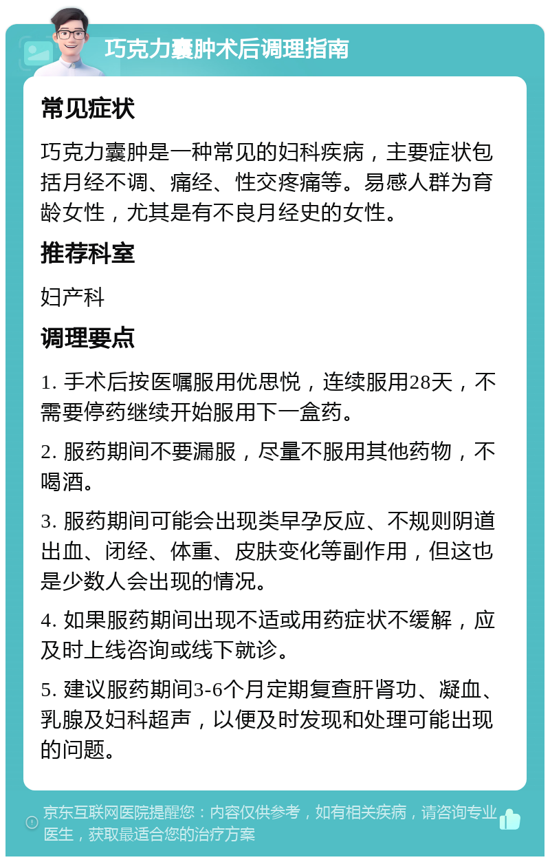 巧克力囊肿术后调理指南 常见症状 巧克力囊肿是一种常见的妇科疾病，主要症状包括月经不调、痛经、性交疼痛等。易感人群为育龄女性，尤其是有不良月经史的女性。 推荐科室 妇产科 调理要点 1. 手术后按医嘱服用优思悦，连续服用28天，不需要停药继续开始服用下一盒药。 2. 服药期间不要漏服，尽量不服用其他药物，不喝酒。 3. 服药期间可能会出现类早孕反应、不规则阴道出血、闭经、体重、皮肤变化等副作用，但这也是少数人会出现的情况。 4. 如果服药期间出现不适或用药症状不缓解，应及时上线咨询或线下就诊。 5. 建议服药期间3-6个月定期复查肝肾功、凝血、乳腺及妇科超声，以便及时发现和处理可能出现的问题。