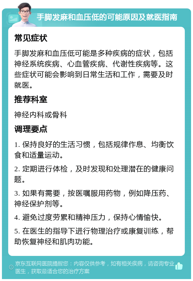 手脚发麻和血压低的可能原因及就医指南 常见症状 手脚发麻和血压低可能是多种疾病的症状，包括神经系统疾病、心血管疾病、代谢性疾病等。这些症状可能会影响到日常生活和工作，需要及时就医。 推荐科室 神经内科或骨科 调理要点 1. 保持良好的生活习惯，包括规律作息、均衡饮食和适量运动。 2. 定期进行体检，及时发现和处理潜在的健康问题。 3. 如果有需要，按医嘱服用药物，例如降压药、神经保护剂等。 4. 避免过度劳累和精神压力，保持心情愉快。 5. 在医生的指导下进行物理治疗或康复训练，帮助恢复神经和肌肉功能。