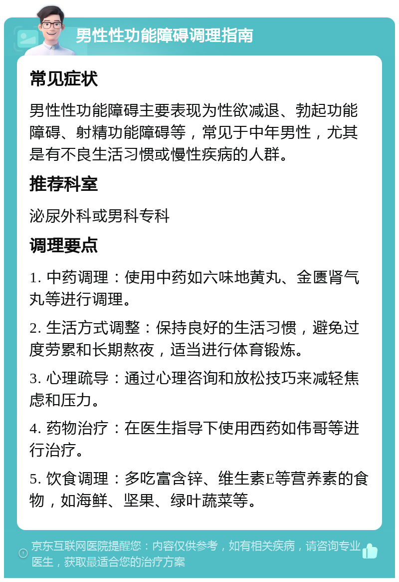 男性性功能障碍调理指南 常见症状 男性性功能障碍主要表现为性欲减退、勃起功能障碍、射精功能障碍等，常见于中年男性，尤其是有不良生活习惯或慢性疾病的人群。 推荐科室 泌尿外科或男科专科 调理要点 1. 中药调理：使用中药如六味地黄丸、金匮肾气丸等进行调理。 2. 生活方式调整：保持良好的生活习惯，避免过度劳累和长期熬夜，适当进行体育锻炼。 3. 心理疏导：通过心理咨询和放松技巧来减轻焦虑和压力。 4. 药物治疗：在医生指导下使用西药如伟哥等进行治疗。 5. 饮食调理：多吃富含锌、维生素E等营养素的食物，如海鲜、坚果、绿叶蔬菜等。