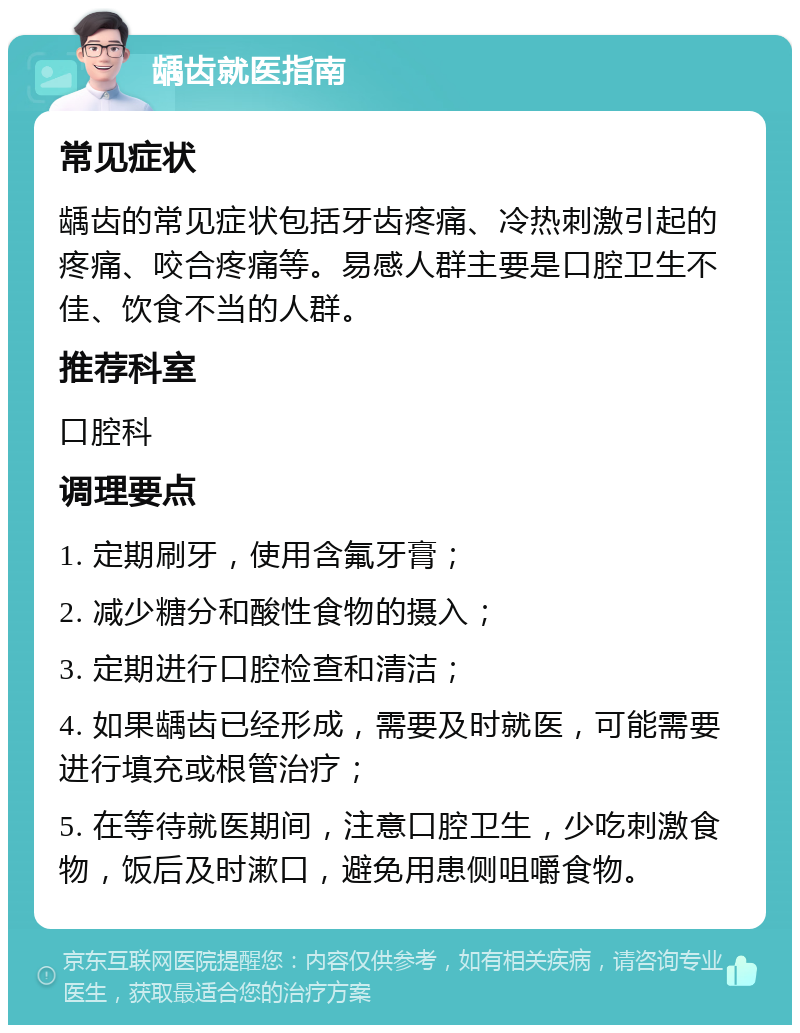 龋齿就医指南 常见症状 龋齿的常见症状包括牙齿疼痛、冷热刺激引起的疼痛、咬合疼痛等。易感人群主要是口腔卫生不佳、饮食不当的人群。 推荐科室 口腔科 调理要点 1. 定期刷牙，使用含氟牙膏； 2. 减少糖分和酸性食物的摄入； 3. 定期进行口腔检查和清洁； 4. 如果龋齿已经形成，需要及时就医，可能需要进行填充或根管治疗； 5. 在等待就医期间，注意口腔卫生，少吃刺激食物，饭后及时漱口，避免用患侧咀嚼食物。