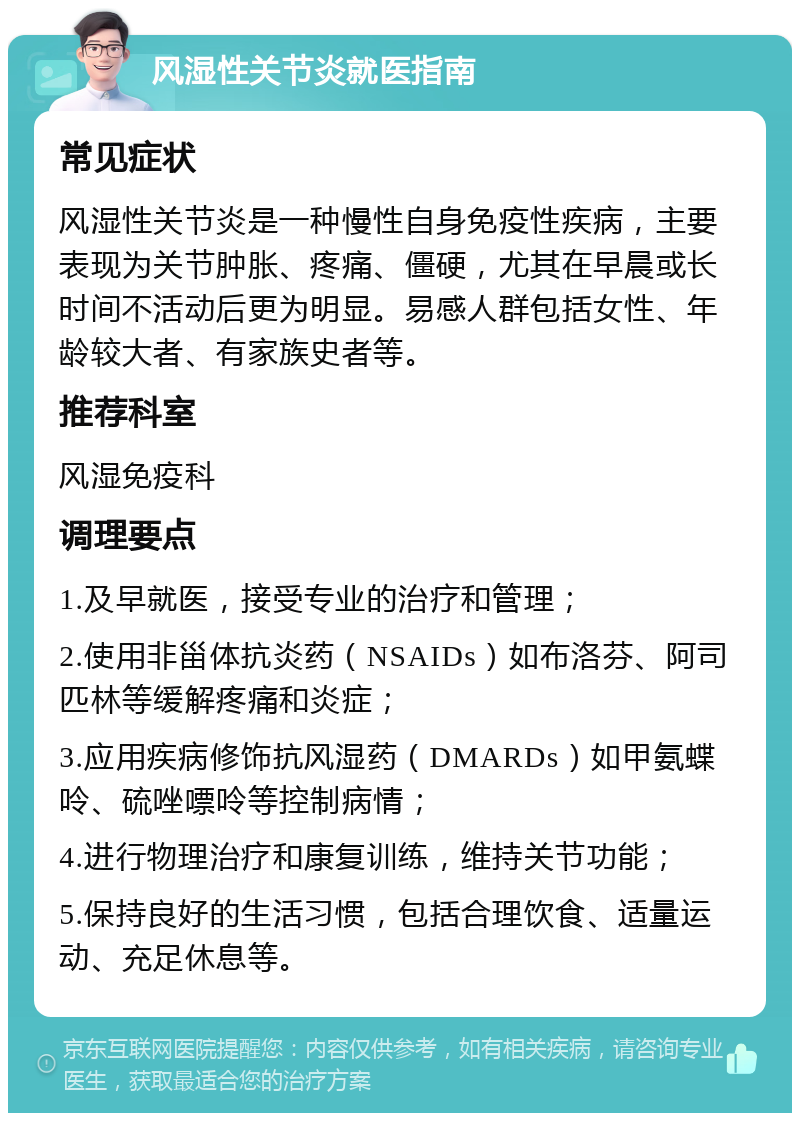 风湿性关节炎就医指南 常见症状 风湿性关节炎是一种慢性自身免疫性疾病，主要表现为关节肿胀、疼痛、僵硬，尤其在早晨或长时间不活动后更为明显。易感人群包括女性、年龄较大者、有家族史者等。 推荐科室 风湿免疫科 调理要点 1.及早就医，接受专业的治疗和管理； 2.使用非甾体抗炎药（NSAIDs）如布洛芬、阿司匹林等缓解疼痛和炎症； 3.应用疾病修饰抗风湿药（DMARDs）如甲氨蝶呤、硫唑嘌呤等控制病情； 4.进行物理治疗和康复训练，维持关节功能； 5.保持良好的生活习惯，包括合理饮食、适量运动、充足休息等。