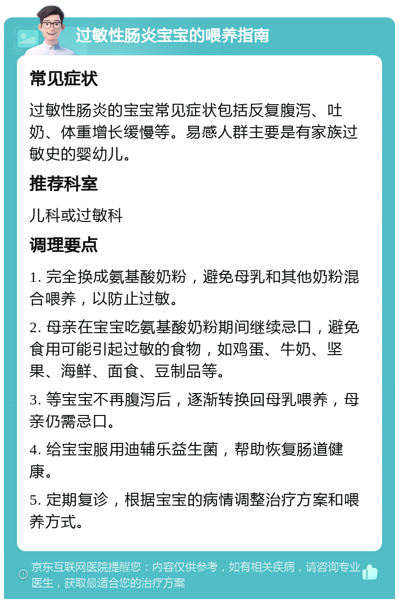 过敏性肠炎宝宝的喂养指南 常见症状 过敏性肠炎的宝宝常见症状包括反复腹泻、吐奶、体重增长缓慢等。易感人群主要是有家族过敏史的婴幼儿。 推荐科室 儿科或过敏科 调理要点 1. 完全换成氨基酸奶粉，避免母乳和其他奶粉混合喂养，以防止过敏。 2. 母亲在宝宝吃氨基酸奶粉期间继续忌口，避免食用可能引起过敏的食物，如鸡蛋、牛奶、坚果、海鲜、面食、豆制品等。 3. 等宝宝不再腹泻后，逐渐转换回母乳喂养，母亲仍需忌口。 4. 给宝宝服用迪辅乐益生菌，帮助恢复肠道健康。 5. 定期复诊，根据宝宝的病情调整治疗方案和喂养方式。