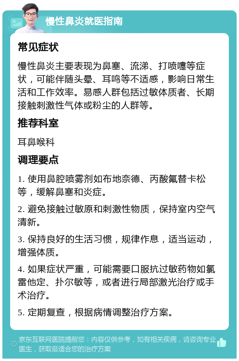 慢性鼻炎就医指南 常见症状 慢性鼻炎主要表现为鼻塞、流涕、打喷嚏等症状，可能伴随头晕、耳鸣等不适感，影响日常生活和工作效率。易感人群包括过敏体质者、长期接触刺激性气体或粉尘的人群等。 推荐科室 耳鼻喉科 调理要点 1. 使用鼻腔喷雾剂如布地奈德、丙酸氟替卡松等，缓解鼻塞和炎症。 2. 避免接触过敏原和刺激性物质，保持室内空气清新。 3. 保持良好的生活习惯，规律作息，适当运动，增强体质。 4. 如果症状严重，可能需要口服抗过敏药物如氯雷他定、扑尔敏等，或者进行局部激光治疗或手术治疗。 5. 定期复查，根据病情调整治疗方案。