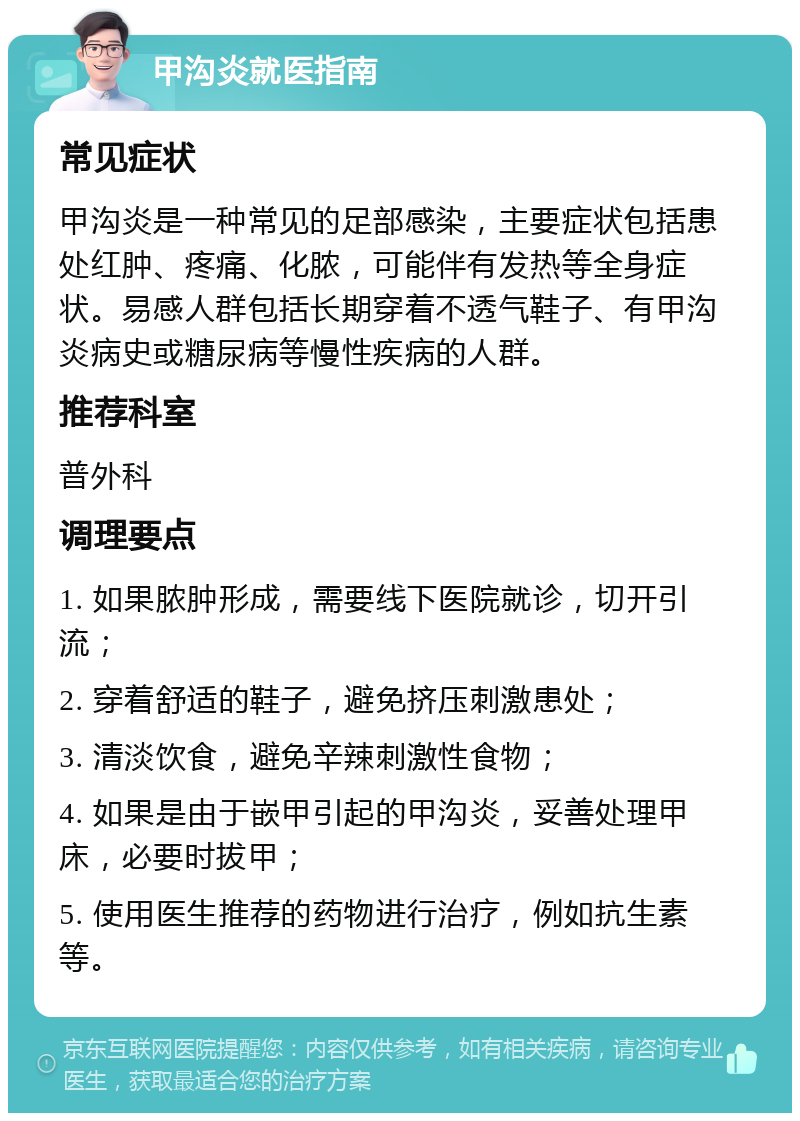 甲沟炎就医指南 常见症状 甲沟炎是一种常见的足部感染，主要症状包括患处红肿、疼痛、化脓，可能伴有发热等全身症状。易感人群包括长期穿着不透气鞋子、有甲沟炎病史或糖尿病等慢性疾病的人群。 推荐科室 普外科 调理要点 1. 如果脓肿形成，需要线下医院就诊，切开引流； 2. 穿着舒适的鞋子，避免挤压刺激患处； 3. 清淡饮食，避免辛辣刺激性食物； 4. 如果是由于嵌甲引起的甲沟炎，妥善处理甲床，必要时拔甲； 5. 使用医生推荐的药物进行治疗，例如抗生素等。