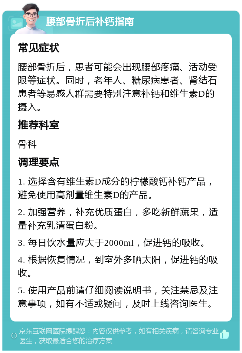 腰部骨折后补钙指南 常见症状 腰部骨折后，患者可能会出现腰部疼痛、活动受限等症状。同时，老年人、糖尿病患者、肾结石患者等易感人群需要特别注意补钙和维生素D的摄入。 推荐科室 骨科 调理要点 1. 选择含有维生素D成分的柠檬酸钙补钙产品，避免使用高剂量维生素D的产品。 2. 加强营养，补充优质蛋白，多吃新鲜蔬果，适量补充乳清蛋白粉。 3. 每日饮水量应大于2000ml，促进钙的吸收。 4. 根据恢复情况，到室外多晒太阳，促进钙的吸收。 5. 使用产品前请仔细阅读说明书，关注禁忌及注意事项，如有不适或疑问，及时上线咨询医生。