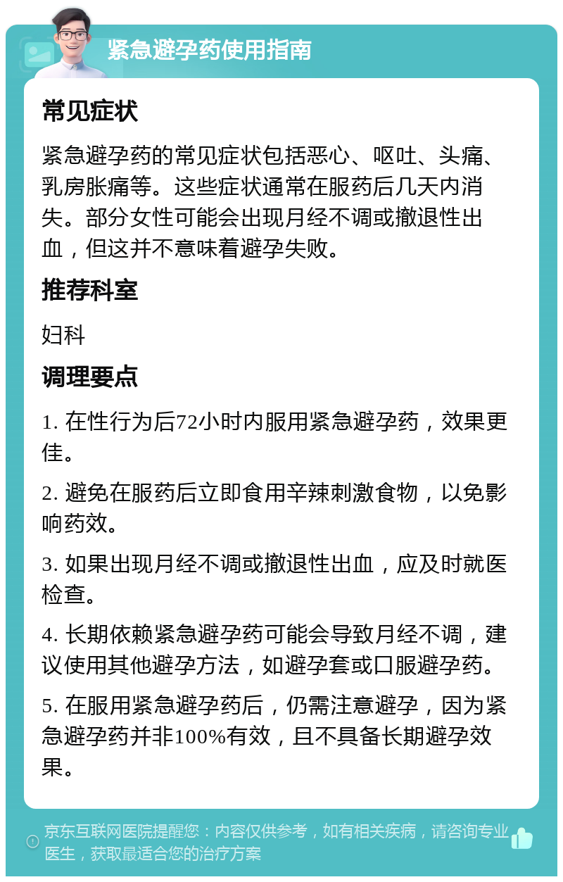 紧急避孕药使用指南 常见症状 紧急避孕药的常见症状包括恶心、呕吐、头痛、乳房胀痛等。这些症状通常在服药后几天内消失。部分女性可能会出现月经不调或撤退性出血，但这并不意味着避孕失败。 推荐科室 妇科 调理要点 1. 在性行为后72小时内服用紧急避孕药，效果更佳。 2. 避免在服药后立即食用辛辣刺激食物，以免影响药效。 3. 如果出现月经不调或撤退性出血，应及时就医检查。 4. 长期依赖紧急避孕药可能会导致月经不调，建议使用其他避孕方法，如避孕套或口服避孕药。 5. 在服用紧急避孕药后，仍需注意避孕，因为紧急避孕药并非100%有效，且不具备长期避孕效果。