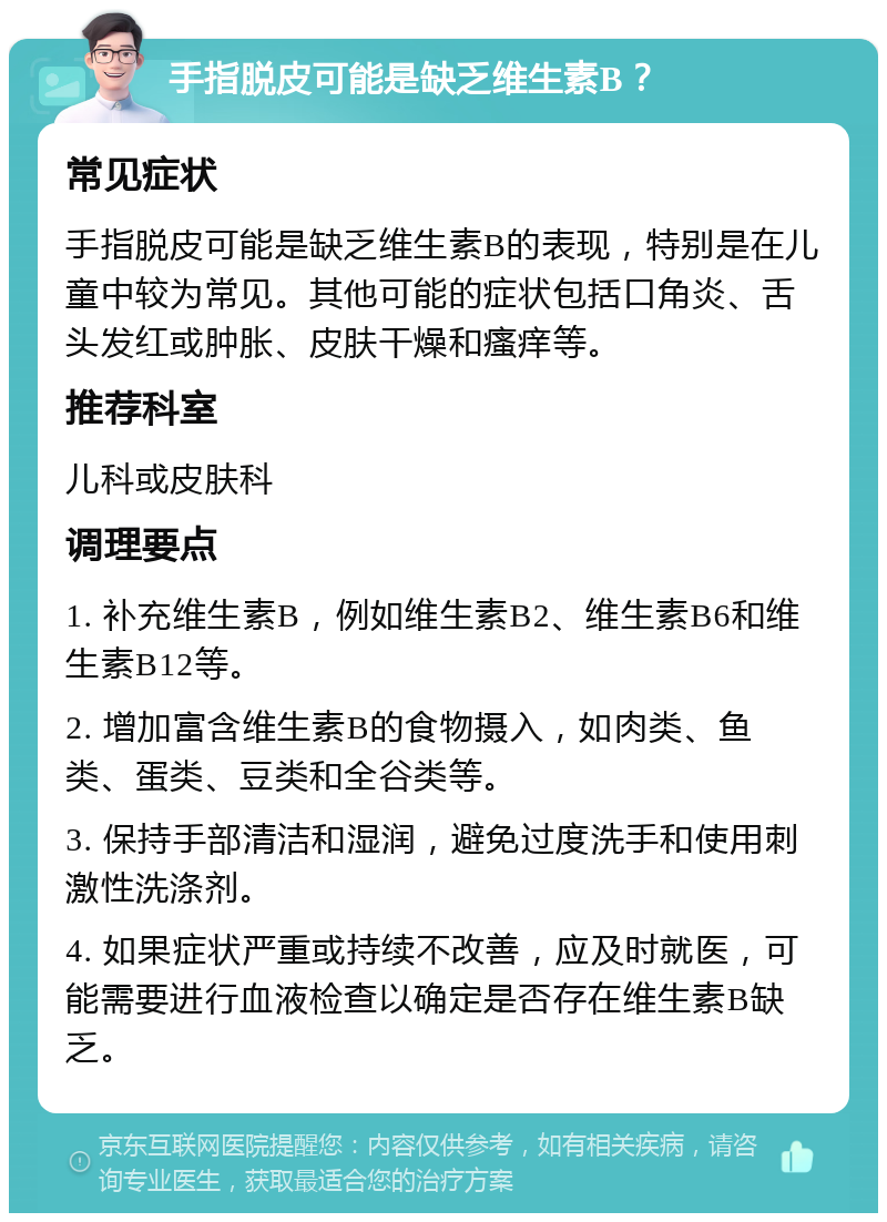 手指脱皮可能是缺乏维生素B？ 常见症状 手指脱皮可能是缺乏维生素B的表现，特别是在儿童中较为常见。其他可能的症状包括口角炎、舌头发红或肿胀、皮肤干燥和瘙痒等。 推荐科室 儿科或皮肤科 调理要点 1. 补充维生素B，例如维生素B2、维生素B6和维生素B12等。 2. 增加富含维生素B的食物摄入，如肉类、鱼类、蛋类、豆类和全谷类等。 3. 保持手部清洁和湿润，避免过度洗手和使用刺激性洗涤剂。 4. 如果症状严重或持续不改善，应及时就医，可能需要进行血液检查以确定是否存在维生素B缺乏。