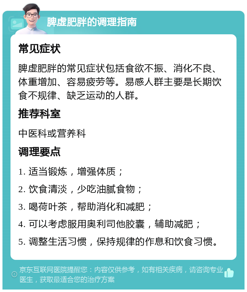 脾虚肥胖的调理指南 常见症状 脾虚肥胖的常见症状包括食欲不振、消化不良、体重增加、容易疲劳等。易感人群主要是长期饮食不规律、缺乏运动的人群。 推荐科室 中医科或营养科 调理要点 1. 适当锻炼，增强体质； 2. 饮食清淡，少吃油腻食物； 3. 喝荷叶茶，帮助消化和减肥； 4. 可以考虑服用奥利司他胶囊，辅助减肥； 5. 调整生活习惯，保持规律的作息和饮食习惯。