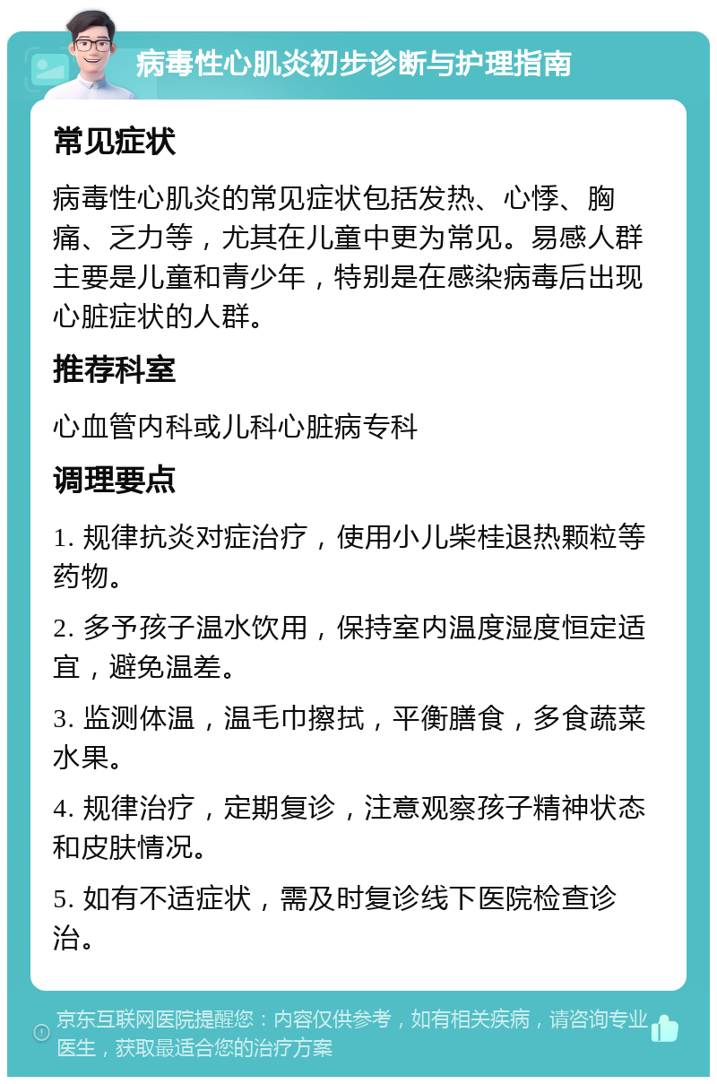 病毒性心肌炎初步诊断与护理指南 常见症状 病毒性心肌炎的常见症状包括发热、心悸、胸痛、乏力等，尤其在儿童中更为常见。易感人群主要是儿童和青少年，特别是在感染病毒后出现心脏症状的人群。 推荐科室 心血管内科或儿科心脏病专科 调理要点 1. 规律抗炎对症治疗，使用小儿柴桂退热颗粒等药物。 2. 多予孩子温水饮用，保持室内温度湿度恒定适宜，避免温差。 3. 监测体温，温毛巾擦拭，平衡膳食，多食蔬菜水果。 4. 规律治疗，定期复诊，注意观察孩子精神状态和皮肤情况。 5. 如有不适症状，需及时复诊线下医院检查诊治。