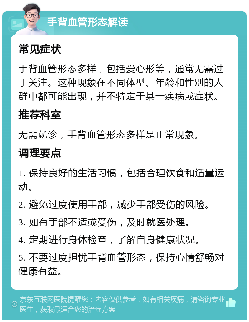 手背血管形态解读 常见症状 手背血管形态多样，包括爱心形等，通常无需过于关注。这种现象在不同体型、年龄和性别的人群中都可能出现，并不特定于某一疾病或症状。 推荐科室 无需就诊，手背血管形态多样是正常现象。 调理要点 1. 保持良好的生活习惯，包括合理饮食和适量运动。 2. 避免过度使用手部，减少手部受伤的风险。 3. 如有手部不适或受伤，及时就医处理。 4. 定期进行身体检查，了解自身健康状况。 5. 不要过度担忧手背血管形态，保持心情舒畅对健康有益。