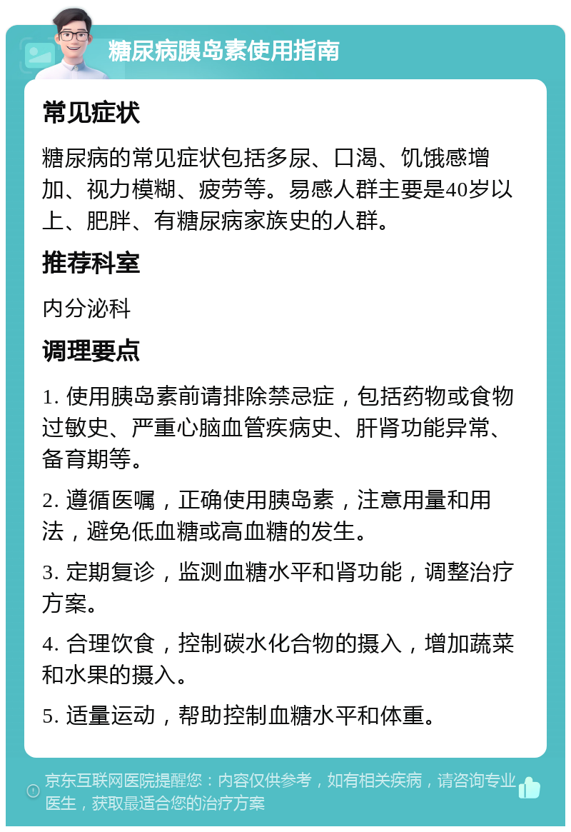 糖尿病胰岛素使用指南 常见症状 糖尿病的常见症状包括多尿、口渴、饥饿感增加、视力模糊、疲劳等。易感人群主要是40岁以上、肥胖、有糖尿病家族史的人群。 推荐科室 内分泌科 调理要点 1. 使用胰岛素前请排除禁忌症，包括药物或食物过敏史、严重心脑血管疾病史、肝肾功能异常、备育期等。 2. 遵循医嘱，正确使用胰岛素，注意用量和用法，避免低血糖或高血糖的发生。 3. 定期复诊，监测血糖水平和肾功能，调整治疗方案。 4. 合理饮食，控制碳水化合物的摄入，增加蔬菜和水果的摄入。 5. 适量运动，帮助控制血糖水平和体重。