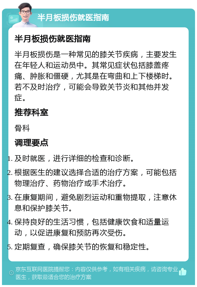 半月板损伤就医指南 半月板损伤就医指南 半月板损伤是一种常见的膝关节疾病，主要发生在年轻人和运动员中。其常见症状包括膝盖疼痛、肿胀和僵硬，尤其是在弯曲和上下楼梯时。若不及时治疗，可能会导致关节炎和其他并发症。 推荐科室 骨科 调理要点 及时就医，进行详细的检查和诊断。 根据医生的建议选择合适的治疗方案，可能包括物理治疗、药物治疗或手术治疗。 在康复期间，避免剧烈运动和重物提取，注意休息和保护膝关节。 保持良好的生活习惯，包括健康饮食和适量运动，以促进康复和预防再次受伤。 定期复查，确保膝关节的恢复和稳定性。