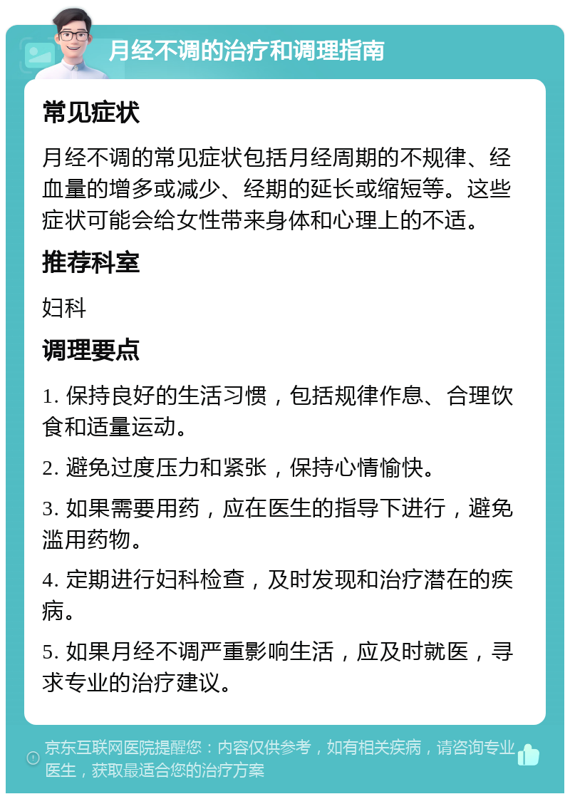 月经不调的治疗和调理指南 常见症状 月经不调的常见症状包括月经周期的不规律、经血量的增多或减少、经期的延长或缩短等。这些症状可能会给女性带来身体和心理上的不适。 推荐科室 妇科 调理要点 1. 保持良好的生活习惯，包括规律作息、合理饮食和适量运动。 2. 避免过度压力和紧张，保持心情愉快。 3. 如果需要用药，应在医生的指导下进行，避免滥用药物。 4. 定期进行妇科检查，及时发现和治疗潜在的疾病。 5. 如果月经不调严重影响生活，应及时就医，寻求专业的治疗建议。