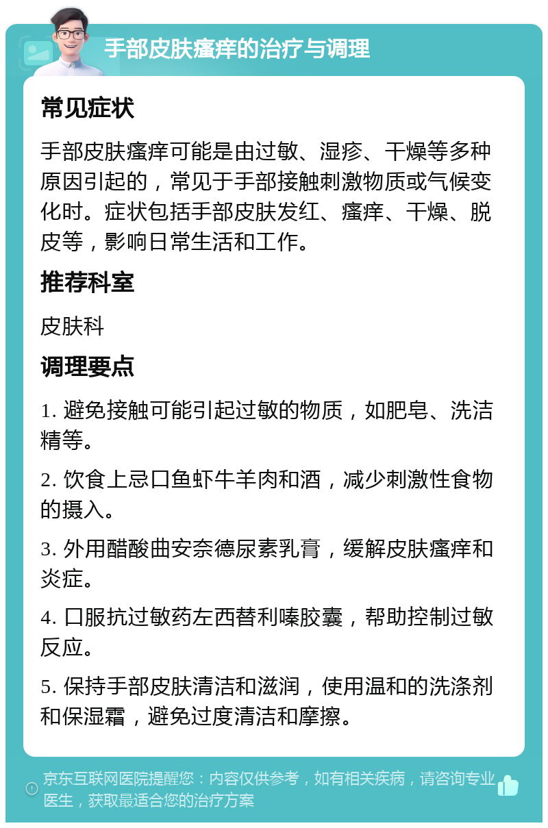 手部皮肤瘙痒的治疗与调理 常见症状 手部皮肤瘙痒可能是由过敏、湿疹、干燥等多种原因引起的，常见于手部接触刺激物质或气候变化时。症状包括手部皮肤发红、瘙痒、干燥、脱皮等，影响日常生活和工作。 推荐科室 皮肤科 调理要点 1. 避免接触可能引起过敏的物质，如肥皂、洗洁精等。 2. 饮食上忌口鱼虾牛羊肉和酒，减少刺激性食物的摄入。 3. 外用醋酸曲安奈德尿素乳膏，缓解皮肤瘙痒和炎症。 4. 口服抗过敏药左西替利嗪胶囊，帮助控制过敏反应。 5. 保持手部皮肤清洁和滋润，使用温和的洗涤剂和保湿霜，避免过度清洁和摩擦。