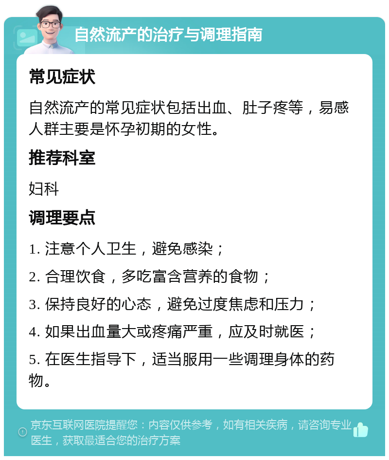 自然流产的治疗与调理指南 常见症状 自然流产的常见症状包括出血、肚子疼等，易感人群主要是怀孕初期的女性。 推荐科室 妇科 调理要点 1. 注意个人卫生，避免感染； 2. 合理饮食，多吃富含营养的食物； 3. 保持良好的心态，避免过度焦虑和压力； 4. 如果出血量大或疼痛严重，应及时就医； 5. 在医生指导下，适当服用一些调理身体的药物。