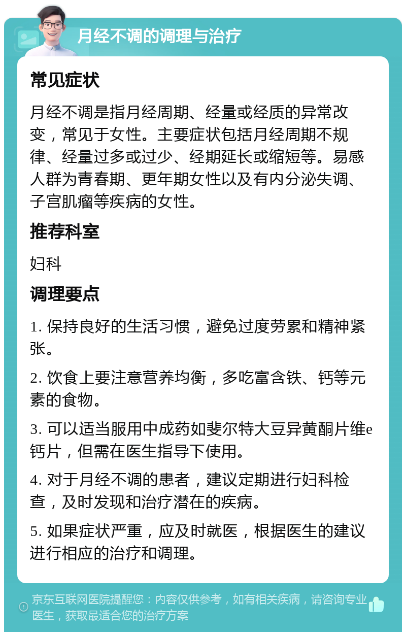 月经不调的调理与治疗 常见症状 月经不调是指月经周期、经量或经质的异常改变，常见于女性。主要症状包括月经周期不规律、经量过多或过少、经期延长或缩短等。易感人群为青春期、更年期女性以及有内分泌失调、子宫肌瘤等疾病的女性。 推荐科室 妇科 调理要点 1. 保持良好的生活习惯，避免过度劳累和精神紧张。 2. 饮食上要注意营养均衡，多吃富含铁、钙等元素的食物。 3. 可以适当服用中成药如斐尔特大豆异黄酮片维e钙片，但需在医生指导下使用。 4. 对于月经不调的患者，建议定期进行妇科检查，及时发现和治疗潜在的疾病。 5. 如果症状严重，应及时就医，根据医生的建议进行相应的治疗和调理。