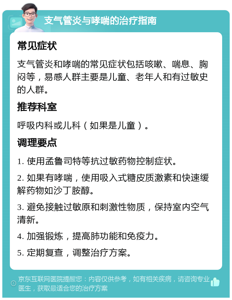 支气管炎与哮喘的治疗指南 常见症状 支气管炎和哮喘的常见症状包括咳嗽、喘息、胸闷等，易感人群主要是儿童、老年人和有过敏史的人群。 推荐科室 呼吸内科或儿科（如果是儿童）。 调理要点 1. 使用孟鲁司特等抗过敏药物控制症状。 2. 如果有哮喘，使用吸入式糖皮质激素和快速缓解药物如沙丁胺醇。 3. 避免接触过敏原和刺激性物质，保持室内空气清新。 4. 加强锻炼，提高肺功能和免疫力。 5. 定期复查，调整治疗方案。